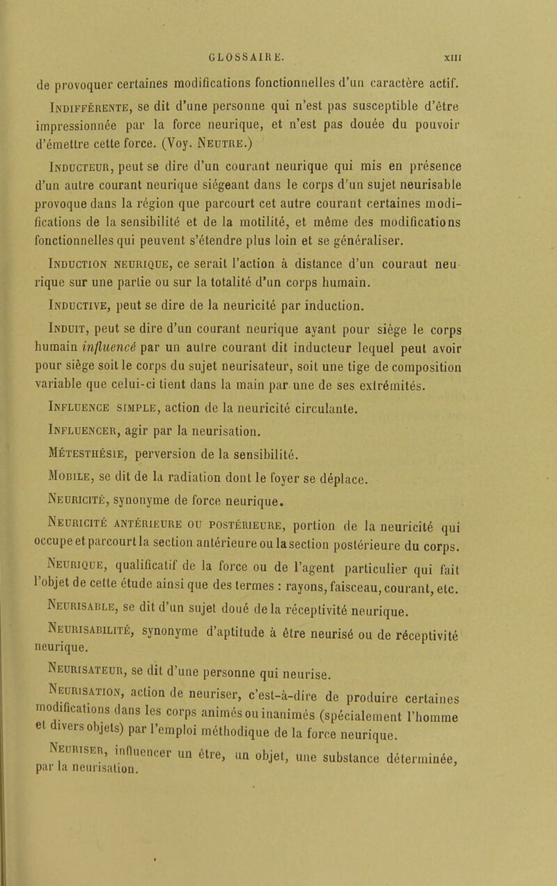 de provoquer certaines modifications fonctionnelles d'un caractère actif. Indifférente, se dit d'une personne qui n'est pas susceptible d'être impressionnée par la force neurique, et n'est pas douée du pouvoir d'émettre cette force. (Voy. Neutre.) Inducteur, peut se dire d'un courant neurique qui mis en présence d'un autre courant neurique siégeant dans le corps d'un sujet neurisable provoque dans la région que parcourt cet autre courant certaines modi- fications de la sensibilité et de la motilité, et même des modifications fonctionnelles qui peuvent s'étendre plus loin et se généraliser. Induction neurique, ce serait l'action à distance d'un couraut neu rique sur une partie ou sur la totalité d'un corps humain. Inductive, peut se dire de la neuricité par induction. Induit, peut se dire d'un courant neurique ayant pour siège le corps humain influencé par un autre courant dit inducteur lequel peut avoir pour siège soit le corps du sujet neurisateur, soit une tige de composition variable que celui-ci tient dans la main par une de ses extrémités. Influence simple, action de la neuricité circulante. Influencer, agir par la neurisation. Métestiiésie, perversion de la sensibilité. Mobile, se dit de la radiation dont le foyer se déplace. Neuricité, synonyme de force neurique. Neuricité antérieure ou postérieure, portion de la neuricité qui occupe et parcourt la section antérieure ou la section postérieure du corps. Neurique, qualificatif de la force ou de l'agent particulier qui fait l'objet de cette étude ainsi que des termes : rayons, faisceau, courant, etc. Neurisable, se dit d'un sujet doué delà réceptivité neurique. Neurisabilité, synonyme d'aptitude à être neurisé ou de réceptivité neurique. Neurisateur, se dit d'une personne qui neurise. Neurisation, action de neuriser, c'est-à-dire de produire certaines modifications dans les corps animés ou inanimés (spécialement l'homme et divers objets) par l'emploi méthodique de la force neurique. Neuriser, influencer un être, un objet, une substance déterminée, par la neurisation.