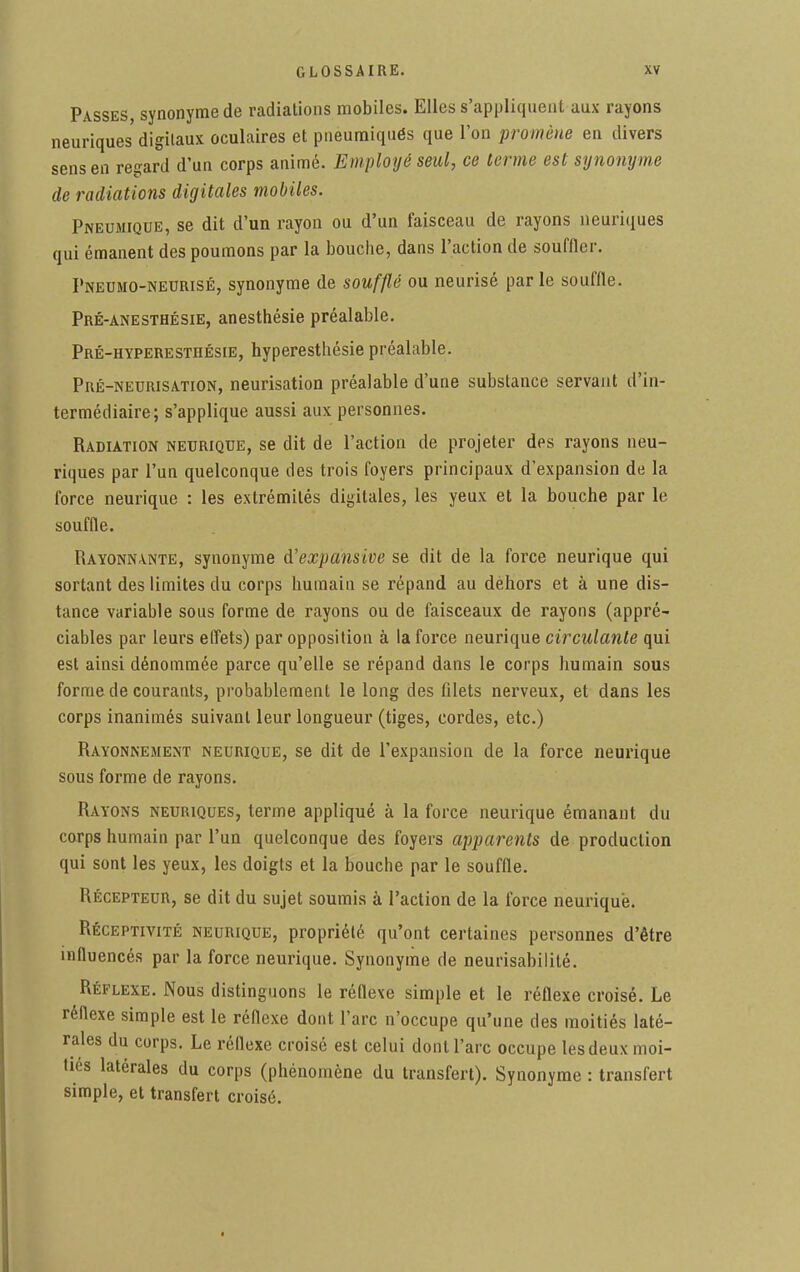 Passes, synonyme de radiations mobiles. Elles s'appliquent aux rayons neuriques digitaux oculaires et pneumiqués que l'on promène en divers sens en regard d'un corps animé. Employé seul, ce terme est synonyme de radiations digitales mobiles. Pneumique, se dit d'un rayon ou d'un faisceau de rayons neuriques qui émanent des poumons par la bouche, dans l'action de souffler. Pneumo-nedrisé, synonyme de soufflé ou neurisé par le souffle. Pré-anesthésie, anesthésie préalable. Pré-hyperesthésie, hyperesthésie préalable. Pré-neurisation, neurisation préalable d'une substance servant d'in- termédiaire; s'applique aussi aux personnes. Radiation neurique, se dit de l'action de projeter des rayons neu- riques par l'un quelconque des trois foyers principaux d'expansion de la force neurique : les extrémités digitales, les yeux et la bouche par le souffle. Rayonnante, synonyme A'expansive se dit de la force neurique qui sortant des limites du corps humain se répand au dehors et à une dis- tance variable sous forme de rayons ou de faisceaux de rayons (appré- ciables par leurs effets) par opposition à la force neurique circulante qui est ainsi dénommée parce qu'elle se répand dans le corps humain sous forme de courants, probablement le long des filets nerveux, et dans les corps inanimés suivant leur longueur (tiges, cordes, etc.) Rayonnement neurique, se dit de l'expansion de la force neurique sous forme de rayons. Rayons neuriques, terme appliqué à la force neurique émanant du corps humain par l'un quelconque des foyers apparents de production qui sont les yeux, les doigts et la bouche par le souffle. Récepteur, se dit du sujet soumis à l'action de la force neurique. Réceptivité neurique, propriété qu'ont certaines personnes d'être influencés par la force neurique. Synonyme de neurisabililé. Réflexe. Nous distinguons le réflexe simple et le réflexe croisé. Le réflexe simple est le réflexe dont l'arc n'occupe qu'une des moitiés laté- rales du corps. Le réflexe croisé est celui dont l'arc occupe les deux moi- tiés latérales du corps (phénomène du transfert). Synonyme : transfert simple, et transfert croisé.