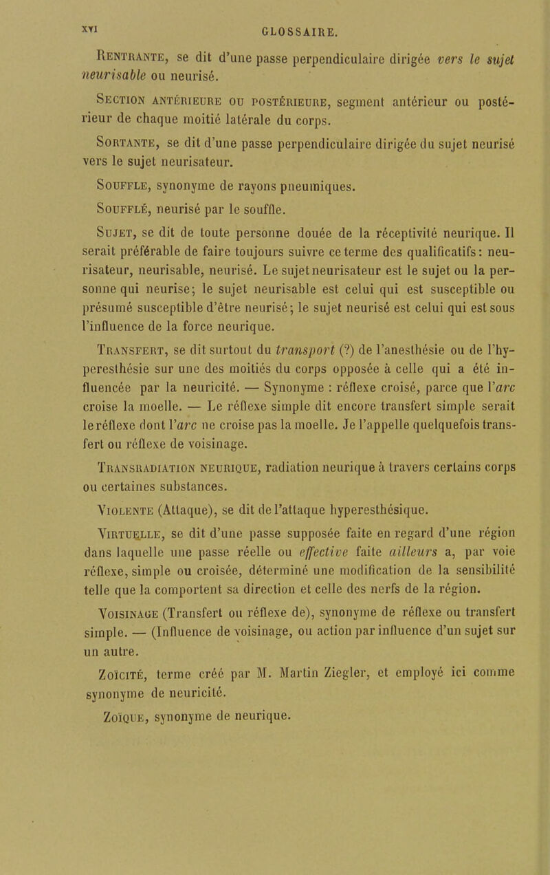 Rentrante, se dit d'une passe perpendiculaire dirigée vers le sujet neurisable ou neurisé. Section antérieure ou postérieure, segment antérieur ou posté- rieur de chaque moitié latérale du corps. Sortante, se dit d'une passe perpendiculaire dirigée du sujet neurisé vers le sujet neurisateur. Souffle, synonyme de rayons pneumiques. Soufflé, neurisé par le souffle. Sujet, se dit de toute personne douée de la réceptivité neurique. Il serait préférable de faire toujours suivre ce terme des qualificatifs: neu- risateur, neurisable, neurisé. Le sujet neurisateur est le sujet ou la per- sonne qui neurisé; le sujet neurisable est celui qui est susceptible ou présumé susceptible d'être neurisé; le sujet neurisé est celui qui est sous l'influence de la force neurique. Transfert, se dit surtout du transport (?) de l'anesthésie ou de l'hy- peresthésie sur une des moitiés du corps opposée à celle qui a été in- fluencée par la neuricité. — Synonyme : réflexe croisé, parce que l'arc croise la moelle. — Le réflexe simple dit encore transfert simple serait le réflexe dont Varc ne croise pas la moelle. Je l'appelle quelquefois trans- fert ou réflexe de voisinage. Transradiation neurique, radiation neurique à travers certains corps ou certaines substances. Violente (Attaque), se dit de l'attaque hyperesthésique. Virtuelle, se dit d'une passe supposée faite en regard d'une région dans laquelle une passe réelle ou effective faite ailleurs a, par voie réflexe, simple ou croisée, déterminé une modification de la sensibilité telle que la comportent sa direction et celle des nerfs de la région. Voisinage (Transfert ou réflexe de), synonyme de réflexe ou transfert simple. — (Influence de voisinage, ou action par influence d'un sujet sur un autre. Zoïcité, terme créé par M. Martin Ziegler, et employé ici comme synonyme de neuricité. ZolQUE, synonyme de neurique.