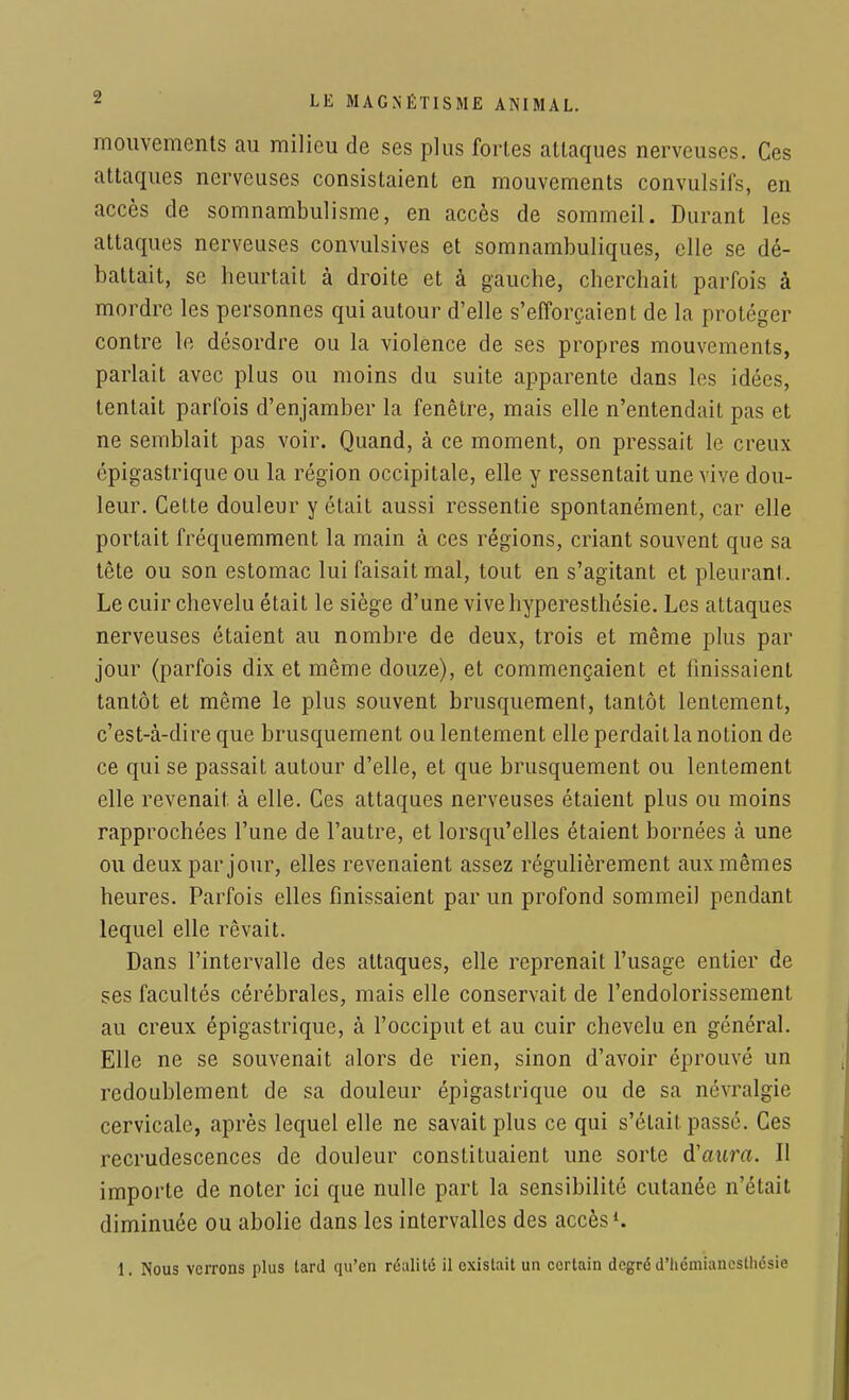 mouvements au milieu de ses plus fortes attaques nerveuses. Ces attaques nerveuses consistaient en mouvements convulsifs, en accès de somnambulisme, en accès de sommeil. Durant les attaques nerveuses convulsives et somnambuliques, elle se dé- battait, se heurtait à droite et à gauche, cherchait parfois à mordre les personnes qui autour d'elle s'efforçaient de la protéger contre le désordre ou la violence de ses propres mouvements, parlait avec plus ou moins du suite apparente dans les idées, tentait parfois d'enjamber la fenêtre, mais elle n'entendait pas et ne semblait pas voir. Quand, à ce moment, on pressait le creux épigastrique ou la région occipitale, elle y ressentait une vive dou- leur. Cette douleur y était aussi ressentie spontanément, car elle portait fréquemment la main à ces régions, criant souvent que sa tête ou son estomac lui faisait mal, tout en s'agitant et pleuranl. Le cuir chevelu était le siège d'une vive hyperesthésie. Les attaques nerveuses étaient au nombre de deux, trois et même plus par jour (parfois dix et même douze), et commençaient et Unissaient tantôt et même le plus souvent brusquement, tantôt lentement, c'est-à-dire que brusquement ou lentement elle perdait la notion de ce qui se passait autour d'elle, et que brusquement ou lentement elle revenait, à elle. Ces attaques nerveuses étaient plus ou moins rapprochées l'une de l'autre, et lorsqu'elles étaient bornées a une ou deux par jour, elles revenaient assez régulièrement aux mêmes heures. Parfois elles finissaient par un profond sommeil pendant lequel elle rêvait. Dans l'intervalle des attaques, elle reprenait l'usage entier de ses facultés cérébrales, mais elle conservait de l'endolorissement au creux épigastrique, à l'occiput et au cuir chevelu en général. Elle ne se souvenait alors de rien, sinon d'avoir éprouvé un redoublement de sa douleur épigastrique ou de sa névralgie cervicale, après lequel elle ne savait plus ce qui s'était passé. Ces recrudescences de douleur constituaient une sorte d'aura. Il importe de noter ici que nulle part la sensibilité cutanée n'était diminuée ou abolie dans les intervalles des accès1. 1. Nous verrons plus lard qu'en réalilé il existait un certain degré d'hémianesthésie