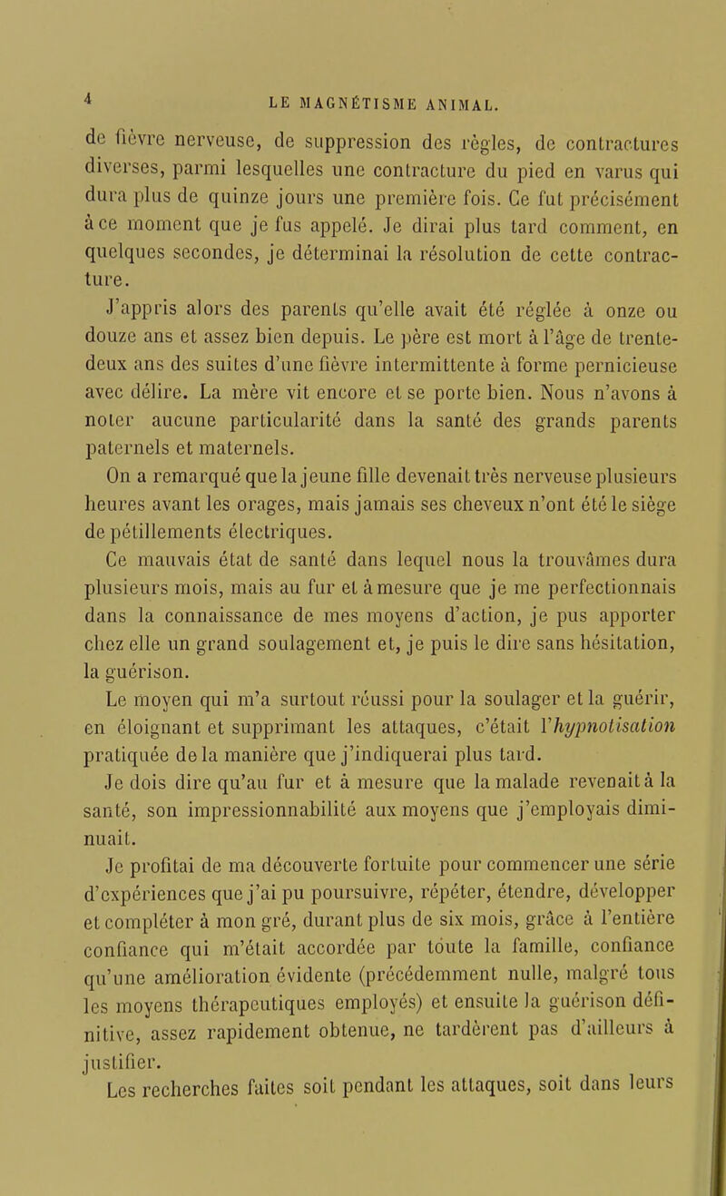 de fièvre nerveuse, de suppression des règles, de contractures diverses, parmi lesquelles une contracture du pied en varus qui dura plus de quinze jours une première fois. Ce fut précisément à ce moment que je fus appelé. Je dirai plus tard comment, en quelques secondes, je déterminai la résolution de cette contrac- ture. J'appris alors des parents qu'elle avait été réglée à onze ou douze ans et assez bien depuis. Le père est mort à l'âge de trente- deux ans des suites d'une fièvre intermittente à forme pernicieuse avec délire. La mère vit encore et se porte bien. Nous n'avons à noter aucune particularité dans la santé des grands parents paternels et maternels. On a remarqué que la jeune fille devenait très nerveuse plusieurs heures avant les orages, mais jamais ses cheveux n'ont été le siège de pétillements électriques. Ce mauvais état de santé dans lequel nous la trouvâmes dura plusieurs mois, mais au fur et à mesure que je me perfectionnais dans la connaissance de mes moyens d'action, je pus apporter chez elle un grand soulagement et, je puis le dire sans hésitation, la guérison. Le moyen qui m'a surtout réussi pour la soulager et la guérir, en éloignant et supprimant les attaques, c'était Y hypnotisai ion pratiquée delà manière que j'indiquerai plus tard. Je dois dire qu'au fur et à mesure que la malade revenait à la santé, son impressionnabilité aux moyens que j'employais dimi- nuait. Je profitai de ma découverte fortuite pour commencer une série d'expériences que j'ai pu poursuivre, répéter, étendre, développer et compléter à mon gré, durant plus de six mois, grâce à l'entière confiance qui m'était accordée par toute la famille, confiance qu'une amélioration évidente (précédemment nulle, malgré tous les moyens thérapeutiques employés) et ensuite la guérison défi- nitive, assez rapidement obtenue, ne tardèrent pas d'ailleurs à justifier. Les recherches faites soit pendant les attaques, soit dans leurs