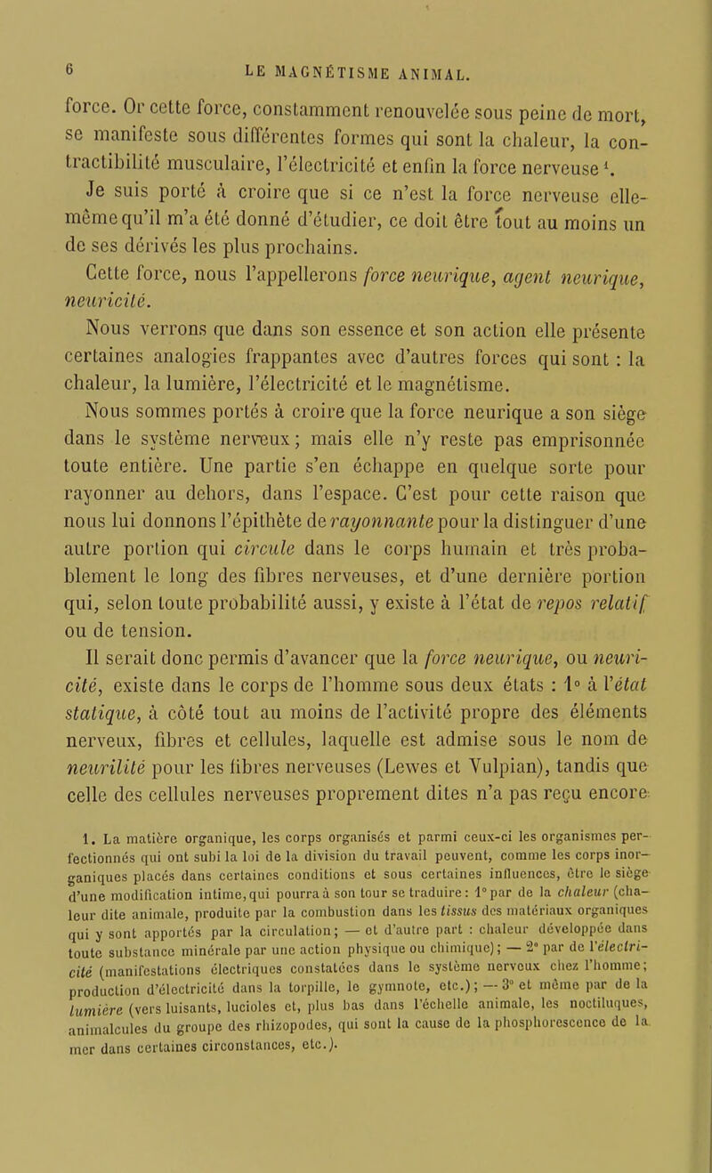 force. Or cette force, constamment renouvelée sous peine de mort, se manifeste sous différentes formes qui sont la chaleur, la con- tractibilité musculaire, l'électricité et enfin la force nerveuse ». Je suis porté h croire que si ce n'est la force nerveuse elle- même qu'il m'a été donné d'étudier, ce doit être tout au moins un de ses dérivés les plus prochains. Cette force, nous l'appellerons force neurique, agent neurique, neuricité. Nous verrons que dans son essence et son action elle présente certaines analogies frappantes avec d'autres forces qui sont : la chaleur, la lumière, l'électricité et le magnétisme. Nous sommes portés à croire que la force neurique a son siège dans le système nerveux ; mais elle n'y reste pas emprisonnée toute entière. Une partie s'en échappe en quelque sorte pour rayonner au dehors, dans l'espace. C'est pour cette raison que nous lui donnons l'épithète de rayonnante pour la distinguer d'une autre portion qui circule dans le corps humain et très proba- blement le long des fibres nerveuses, et d'une dernière portion qui, selon toute probabilité aussi, y existe à l'état de repos relatif ou de tension. Il serait donc permis d'avancer que la force neurique, ou neuri- cité, existe dans le corps de l'homme sous deux états : 1° h Vétat statique, à côté tout au moins de l'activité propre des éléments nerveux, fibres et cellules, laquelle est admise sous le nom de neurilité pour les libres nerveuses (Lewes et Vulpian), tandis que celle des cellules nerveuses proprement dites n'a pas reçu encore 1. La matière organique, les corps organisés et parmi ceux-ci les organismes per- fectionnés qui ont subi la loi de la division du travail peuvent, comme les corps inor- ganiques placés dans certaines conditions et sous certaines influences, être le siège d'une modification intime, qui pourra à son tour se traduire: l°par de la chaleur (cha- leur dite animale, produite par la combustion dans les tissus des matériaux organiques qui y sont apportés par la circulation; — et d'autre part : chaleur développée dans toute substance minérale par une action physique ou chimique); — 2e par de l'électri- cité (manifestations électriques constatées dans le système nerveux chez l'homme; production d'électricité dans la torpille, le gymnote, etc.); —3° et même par de la lumière (vers luisants, lucioles et, plus bas dans l'échelle animale, les noctiluques, animalcules du groupe des rhizopodes, qui sont la cause de la phosphorescence de la. mer dans certaines circonstances, etc.)-