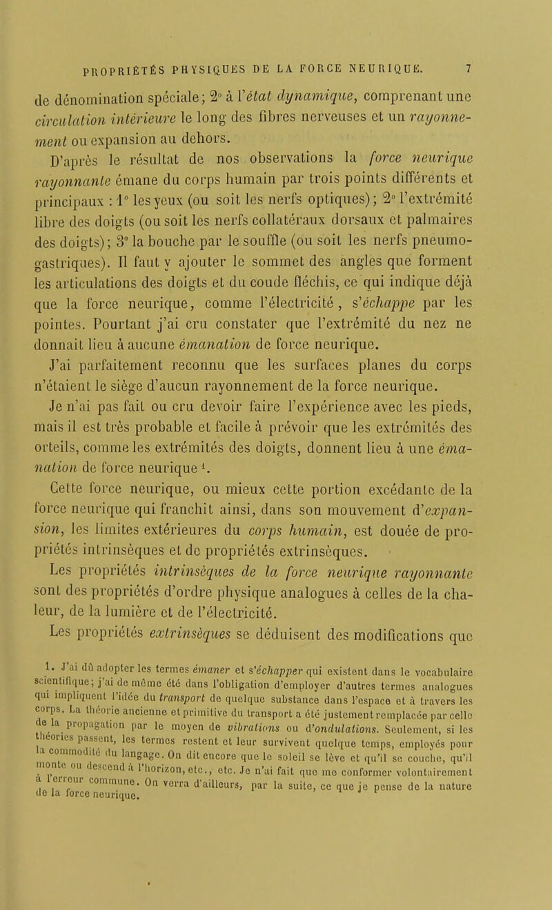 de dénomination spéciale; 2° à Y état dynamique, comprenant une circulation intérieure le long des fibres nerveuses et un rayonne- ment ou expansion au dehors. D'après le résultat de nos observations la force neurique rayonnante émane du corps humain par trois points différents et principaux : '1° les yeux (ou soit les nerfs optiques); 2° l'extrémité libre des doigts (ou soit les nerfs collatéraux dorsaux et palmaires des doigts); 3° la bouche par le souffle (ou soit les nerfs pneumo- gastriques). Il faut y ajouter le sommet des angles que forment les articulations des doigts et du coude fléchis, ce qui indique déjà que la force neurique, comme l'électricité, s'échappe par les pointes. Pourtant j'ai cru constater que l'extrémité du nez ne donnait lieu à aucune émanation de force neurique. J'ai parfaitement reconnu que les surfaces planes du corps n'étaient le siège d'aucun rayonnement de la force neurique. Je n'ai pas fait ou cru devoir faire l'expérience avec les pieds, mais il est très probable et facile à prévoir que les extrémités des orteils, comme les extrémités des doigts, donnent lieu à une éma- nation de force neurique l. Cette force neurique, ou mieux cette portion excédante de la force neurique qui franchit ainsi, dans son mouvement d'expan- sion, les limites extérieures du corps humain, est douée de pro- priétés intrinsèques et de propriétés extrinsèques. Les propriétés intrinsèques de la force neurique rayonnante sont des propriétés d'ordre physique analogues à celles de la cha- leur, de la lumière et de l'électricité. Les propriétés extrinsèques se déduisent des modifications que 1. J'ai dû adopter les termes émaner et s'échapper qui existent dans le vocabulaire scientifique; j'ai de môme été dans l'obligation d'employer d'autres termes analogues qui impliquent l'idée du transport de quelque substance dans l'espace et à travers les corps. La théorie ancienne et primitive du transport a été justement remplacée parcelle M ta propagation par le moyen de vibrations ou A'ondulations. Seulement, si les lieones passent, les termes restent et leur survivent quelque temps, employés pour C0°' du ^gage. On dit encore que le soleil se lève et qu'il se couche, qu'il monto ou descendà l'horizon, etc., etc. Je n'ai fait que me conformer volontairement a t eneur commune. On verra d'ailleurs, par la suite, ce que je pense de la nature de la force neurique.