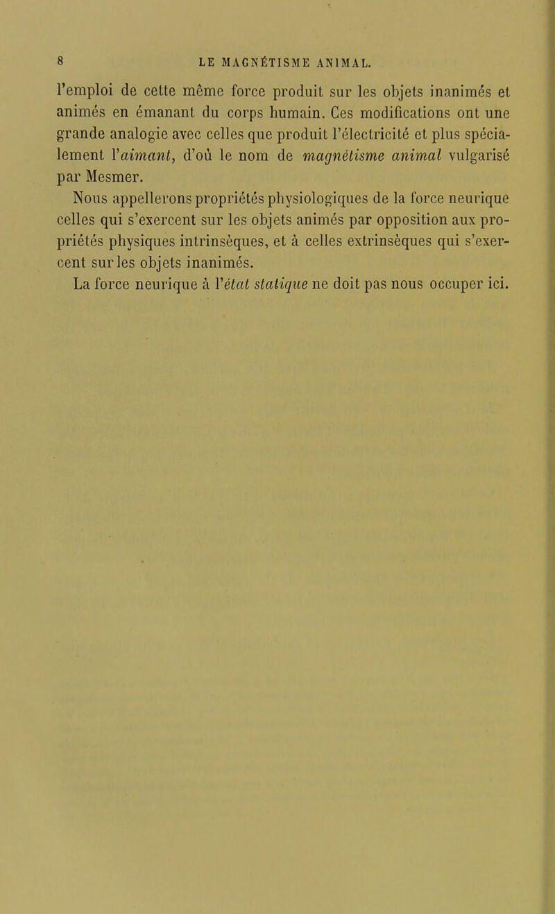 l'emploi de cette môme force produit sur les objets inanimés et animés en émanant du corps humain. Ces modifications ont une grande analogie avec celles que produit l'électricité et plus spécia- lement Yaimant, d'où le nom de magnétisme animal vulgarisé par Mesmer. Nous appellerons propriétés physiologiques de la force neurique celles qui s'exercent sur les objets animés par opposition aux pro- priétés physiques intrinsèques, et à celles extrinsèques qui s'exer- cent sur les objets inanimés. La force neurique à Y état statique ne doit pas nous occuper ici.
