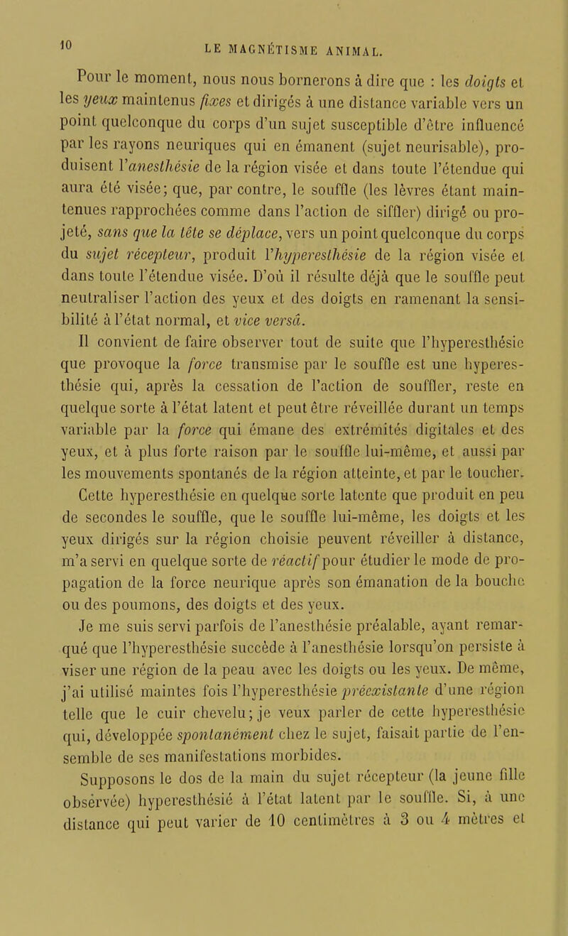 Pour le moment, nous nous bornerons à dire que : les doigts et les yeux maintenus fixes et dirigés à une distance variable vers un point quelconque du corps d'un sujet susceptible d'être influence par les rayons neuriques qui en émanent (sujet neurisable), pro- duisent Yanesthésie de la région visée et dans toute l'étendue qui aura été visée; que, par contre, le souffle (les lèvres étant main- tenues rapprochées comme dans l'action de siffler) dirigé ou pro- jeté, sans que la tête se déplace, vers un point quelconque du corps du sujet récepteur, produit Yhyperesthésie de la région visée et dans toute l'étendue visée. D'où il résulte déjà que le souffle peut, neutraliser l'action des yeux et des doigts en ramenant la sensi- bilité à l'état normal, et vice versâ. Il convient de faire observer tout de suite que l'hyperesthésie que provoque la force transmise par le souffle est une hyperes- thésie qui, après la cessation de l'action de souffler, reste en quelque sorte à l'état latent et peut être réveillée durant un temps variable par la force qui émane des extrémités digitales et des yeux, et à plus forte raison par le souffle lui-même, et aussi par les mouvements spontanés de la région atteinte, et par le toucher. Cette hyperesthésie en quelque sorte latente que produit en peu de secondes le souffle, que le souffle lui-même, les doigts et les yeux dirigés sur la région choisie peuvent réveiller à distance, m'a servi en quelque sorte de réact if pour étudier le mode de pro- pagation de la force neurique après son émanation de la bouche ou des poumons, des doigts et des yeux. Je me suis servi parfois de l'anesthésie préalable, ayant remar- qué que l'hyperesthésie succède à l'anesthésie lorsqu'on persiste à viser une région de la peau avec les doigts ou les yeux. De même, j'ai utilisé maintes fois l'hyperesthésie préexistante d'une région telle que le cuir chevelu; je veux parler de cette hyperesthésie qui, développée spontanément chez le sujet, faisait partie de l'en- semble de ses manifestations morbides. Supposons le dos de la main du sujet récepteur (la jeune fille observée) hyperesthésié à l'état latent par le souffle. Si, à une