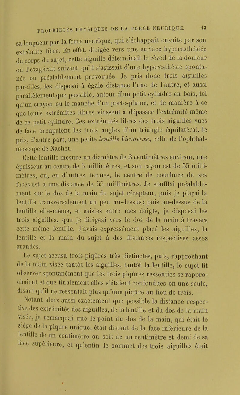 sa longueur par la force neurique, qui s'échappait ensuite par son extrémité libre. En effet, dirigée vers une surface hyperesthésiée du corps du sujet, cette aiguille déterminait le réveil de la douleur ou l'exagérait suivant qu'il s'agissait d'une hyperesthésie sponta- née ou préalablement provoquée. Je pris donc trois aiguilles pareilles, les disposai à égale distance l'une de l'autre, et aussi parallèlement que possible, autour d'un petit cylindre en bois, tel qu'un crayon ou le manche d'un porte-plume, et de manière h ce que leurs extrémités libres vinssent à dépasser l'extrémité même de ce petit cylindre. Ces extrémités libres des trois aiguilles vues de face occupaient les trois angles d'un triangle équilatéral. Je pris, d'autre part, une petite lentille biconvexe, celle de l'ophthal- moscope de Nachet. Cette lentille mesure un diamètre de 3 centimètres environ, une épaisseur au centre de 5 millimètres, et son rayon est de 55 milli- mètres, ou, en d'autres termes, le centre de courbure de ses faces est à une distance de 55 millimètres. Je soufflai préalable- ment sur le dos de la main du sujet récepteur, puis je plaçai la lentille transversalement un peu au-dessus ; puis au-dessus de la lentille elle-même, et saisies entre mes doigts, je disposai les trois aiguilles, que je dirigeai vers le dos de la main à travers cette môme lentille. J'avais expressément placé les aiguilles, la lentille et la main du sujet à des distances respectives assez grandes. Le sujet accusa trois piqûres très distinctes, puis, rapprochant de la main visée tantôt les aiguilles, tantôt la lentille, le sujet fit observer spontanément que les trois piqûres ressenties se rappro- chaient et que finalement elles s'étaient confondues en une seule, disant qu'il ne ressentait plus qu'une piqûre au lieu de trois. Notant alors aussi exactement que possible la distance respec- tive des extrémités des aiguilles, de la lentille et du dos de la main visée, je remarquai que le point du dos de la main, qui était le siège de la piqûre unique, était distant de la face inférieure de la lentille de un centimètre ou soit de un centimètre et demi de sa face supérieure, et qu'enfin le sommet des trois aiguilles était