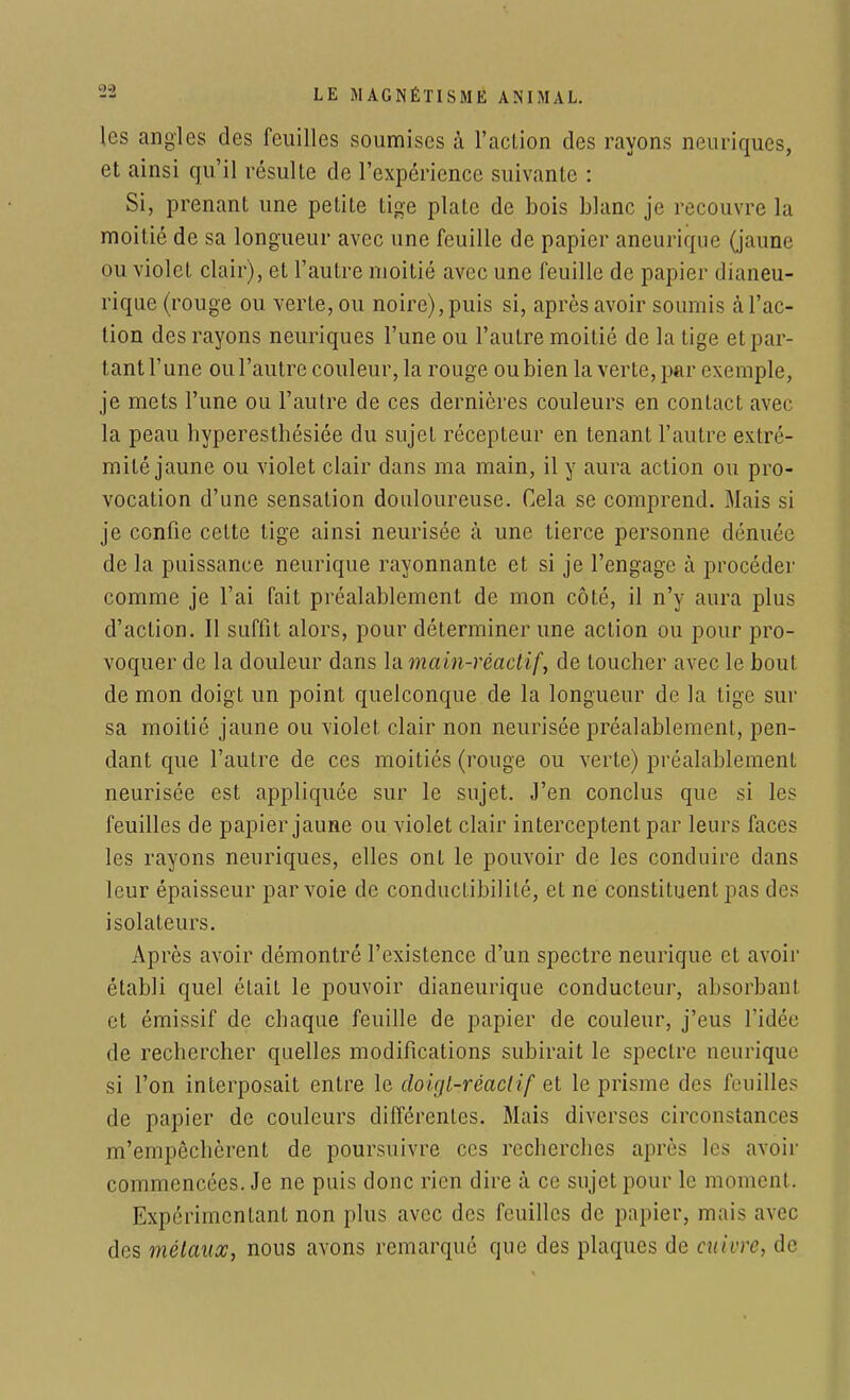 les angles des feuilles soumises à l'action des rayons neuriques, et ainsi qu'il résulte de l'expérience suivante : Si, prenant une petite tige plate de bois blanc je recouvre la moitié de sa longueur avec une feuille de papier aneurique (jaune ou violet clair), et l'autre moitié avec une feuille de papier dianeu- rique (rouge ou verte, ou noire), puis si, après avoir soumis à l'ac- tion des rayons neuriques l'une ou l'autre moitié de la tige et par- tant l'une ou l'autre couleur, la rouge ou bien la verte, par exemple, je mets l'une ou l'autre de ces dernières couleurs en contact avec la peau hyperesthésiée du sujet récepteur en tenant l'autre extré- mité jaune ou violet clair dans ma main, il y aura action ou pro- vocation d'une sensation douloureuse. Cela se comprend. Mais si je confie cette tige ainsi neurisée à une tierce personne dénuée de la puissance neurique rayonnante et si je l'engage à procéder comme je l'ai fait préalablement de mon côté, il n'y aura plus d'action. Il suffit alors, pour déterminer une action ou pour pro- voquer de la douleur dans la main-réactif, de toucher avec le bout de mon doigt un point quelconque de la longueur de la tige sur sa moitié jaune ou violet clair non neurisée préalablement, pen- dant que l'autre de ces moitiés (rouge ou verte) préalablement neurisée est appliquée sur le sujet. J'en conclus que si les feuilles de papier jaune ou violet clair interceptent par leurs faces les rayons neuriques, elles ont le pouvoir de les conduire dans leur épaisseur par voie de conductibilité, et ne constituent pas des isolateurs. Après avoir démontré l'existence d'un spectre neurique et avoir établi quel était le pouvoir dianeurique conducteur, absorbant et émissif de chaque feuille de papier de couleur, j'eus l'idée de rechercher quelles modifications subirait le spectre neurique si l'on interposait entre le doigt-réactif et le prisme des feuilles de papier de couleurs différentes. Mais diverses circonstances m'empêchèrent de poursuivre ces recherches après les avoir commencées. Je ne puis donc rien dire à ce sujet pour le moment. Expérimentant non plus avec des feuilles de papier, mais avec des métaux, nous avons remarque que des plaques de cuivre, de