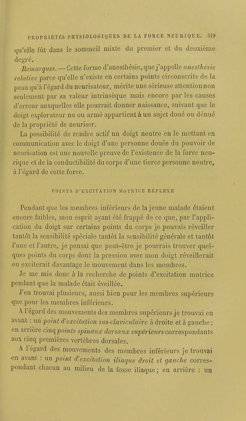 qu'elle fût dans le sommeil mixte du premier et du deuxième degré. Remarques. — Cette forme d'anesthésie, que j'appelle anesthésie relative parce qu'elle n'existe en certains points circonscrits de la peau qu'à l'égard du neurisateur, mérite une sérieuse attention non seulement par sa valeur intrinsèque mais encore par les causes d'erreur auxquelles elle pourrait donner naissance, suivant que le doigt explorateur nu ou armé appartient à un sujet doué ou dénué de la propriété de neuriser. La possibilité de rendre actif un doigt neutre en le mettant en communication avec le doigt d'une personne douée du pouvoir de neurisation est une nouvelle preuve de l'existence de la force neu- rique et de la conductibilité du corps d'une tierce personne neutre, à l'égard de cette force. POINTS D'EXCITATION MOTRICE RÉFLEXE Pendant que les membres inférieurs de la jeune malade étaient encore faibles, mon esprit ayant été frappé de ce que, par l'appli- cation du doigt sur certains points du corps je pouvais réveiller tantôt la sensibilité spéciale tantôt la sensibilité générale et tantôt l'une et l'autre, je pensai que peut-être je pourrais trouver quel- ques points du corps dont la pression avec mon doigt réveillerait ou exciterait davantage le mouvement dans les membres. Je me mis donc à la recherche de points d'excitation motrice pendant que la malade était éveillée. J'en trouvai plusieurs, aussi bien pour les membres supérieurs que pour les membres inférieurs. A l'égard des mouvements des membres supérieurs je trouvai en avant : un point d'excitation sus-claviculaire à droite et à gauche ; en arrière cinq points spinaux dorsaux supérieurs correspondants aux cinq premières vertèbres dorsales. A l'égard des moirvements des membres inférieurs je trouvai en avant : un point d'excitation iliaque droit et gauche corres- pondant chacun au milieu de la fosse iliaque ; en arrière : un