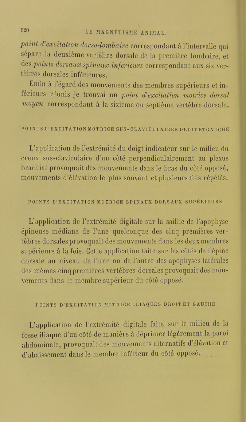 point d'excitation dorso-lombaire correspondant à l'intervalle qui sépare la deuxième vertèbre dorsale de la première lombaire, et des points dorsaux spinaux inférieurs correspondant aux six ver- tèbres dorsales inférieures. Enfin à l'égard des mouvements des membres supérieurs et in- térieurs réunis je trouvai un point d'excitation motrice dorsal moyen correspondant à la sixième ou septième vertèbre dorsale. POINTS D'EXCITATION MOTRICE SUS-CL AVICULAIRES DROIT ET GAUCHE L'application de l'extrémité du doigt indicateur sur le milieu du creux sus-claviculaire d'un côté perpendiculairement au plexus brachial provoquait des mouvements dans le bras du côté opposé, mouvements d'élévation le plus souvent et plusieurs fois répétés. POINTS D'EXCITATION MOTRICE SPINAUX DORSAUX SUPÉRIEURS L'application de l'extrémité digitale sur la saillie de l'apophyse épineuse médiane de l'une quelconque des cinq premières ver- tèbres dorsales provoquait des mouvements dans les deux membres supérieurs à la fois. Cette application faite sur les côtés de l'épine dorsale au niveau de l'une ou de l'autre des apophyses latérales des mêmes cinq premières vertèbres dorsales provoquait des mou- vements dans le membre supérieur du côté opposé. POINTS D'EXCITATION MOTRICE ILIAQUES DROIT ET GAUCHE L'application de l'extrémité digitale faite sur le milieu de la fosse iliaque d'un côté de manière à déprimer légèrement la paroi abdominale, provoquait des mouvements alternatifs d'élévation et d'abaissement dans le membre inférieur du côté opposé.