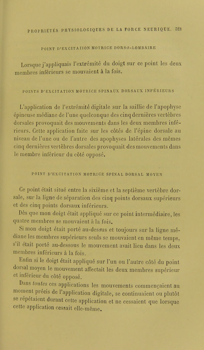 POINT D'EXCITATION MOTRICE DORSO-LOMBAIRE Lorsque j'appliquais l'extrémité du doigt sur ce point les deux membres inférieurs se mouvaient à la fois. POINTS D'EXCITATION MOTRICE SPINAUX DORSAUX INFERIEURS L'application de l'extrémité digitale sur la saillie de l'apophyse épineuse médiane de l'une quelconque des cinq dernières vertèbres dorsales provoquait des mouvements dans les deux membres infé- rieurs. Celte application faite sur les côtés de l'épine dorsale au niveau de l'une ou de l'autre des apophyses latérales des mêmes cinq dernières vertèbres dorsales provoquait des mouvements dans le membre inférieur du côté opposé. POINT D'EXCITATION MOTRICE SPINAL DORSAL MOYEN Ce point était situé entre la sixième et la septième vertèbre dor- sale, sur la ligne de séparation des cinq points dorsaux supérieurs et des cinq points dorsaux inférieurs. Dès que mon doigt était appliqué sur ce point intermédiaire, les quatre membres se mouvaient à la fois. Si mon doigt était porté au-dessus et toujours sur la ligne mé- diane les membres supérieurs seuls se mouvaient en même temps, s'il était porté au-dessous le mouvement avait lieu dans les deux membres inférieurs à la fois. Enfin si le doigt était appliqué sur l'un ou l'autre côté du point dorsal moyen le mouvement affectait les deux membres supérieur et inférieur du côté opposé. Dans toutes ces applications les mouvements commençaient au moment précis de l'application digitale, se continuaient ou plutôt se répétaient durant cette application et ne cessaient que lorsque cette application cessait elle-même.
