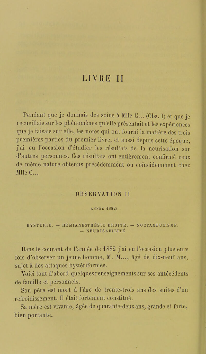 Pendant que je donnais des soins à Mlle C... (Obs. I) et que je recueillais sur les phénomènes qu'elle présentait et les expériences que je faisais sur elle, les notes qui ont fourni la matière des trois premières parties du premier livre, et aussi depuis cette époque, j'ai eu l'occasion d'étudier les résultats de l'a neurisation sur d'autres personnes. Ces résultats ont entièrement confirmé ceux de même nature obtenus précédemment ou coïncidemment chez Mlle C... OBSERVATION II ANNÉE 1882) HYSTÉRIE. — HÉMIANESTHÉSIE DROITE. — N 0 CTAMBDLIS ME. - NEURISABILITÉ Dans le courant de l'année de 1882 j'ai eu l'occasion plusieurs fois d'observer un jeune homme, M. M..., âgé de dix-neuf ans, sujet à des attaques hystériformes. Voici tout d'abord quelques renseignements sur ses antécédents de famille et personnels. Son père est mort à l'âge de trente-trois ans des suites d'un refroidissement. Il était fortement constitué. Sa mère est vivante, âgée de quarante-deux ans, grande et forte, bien portante.