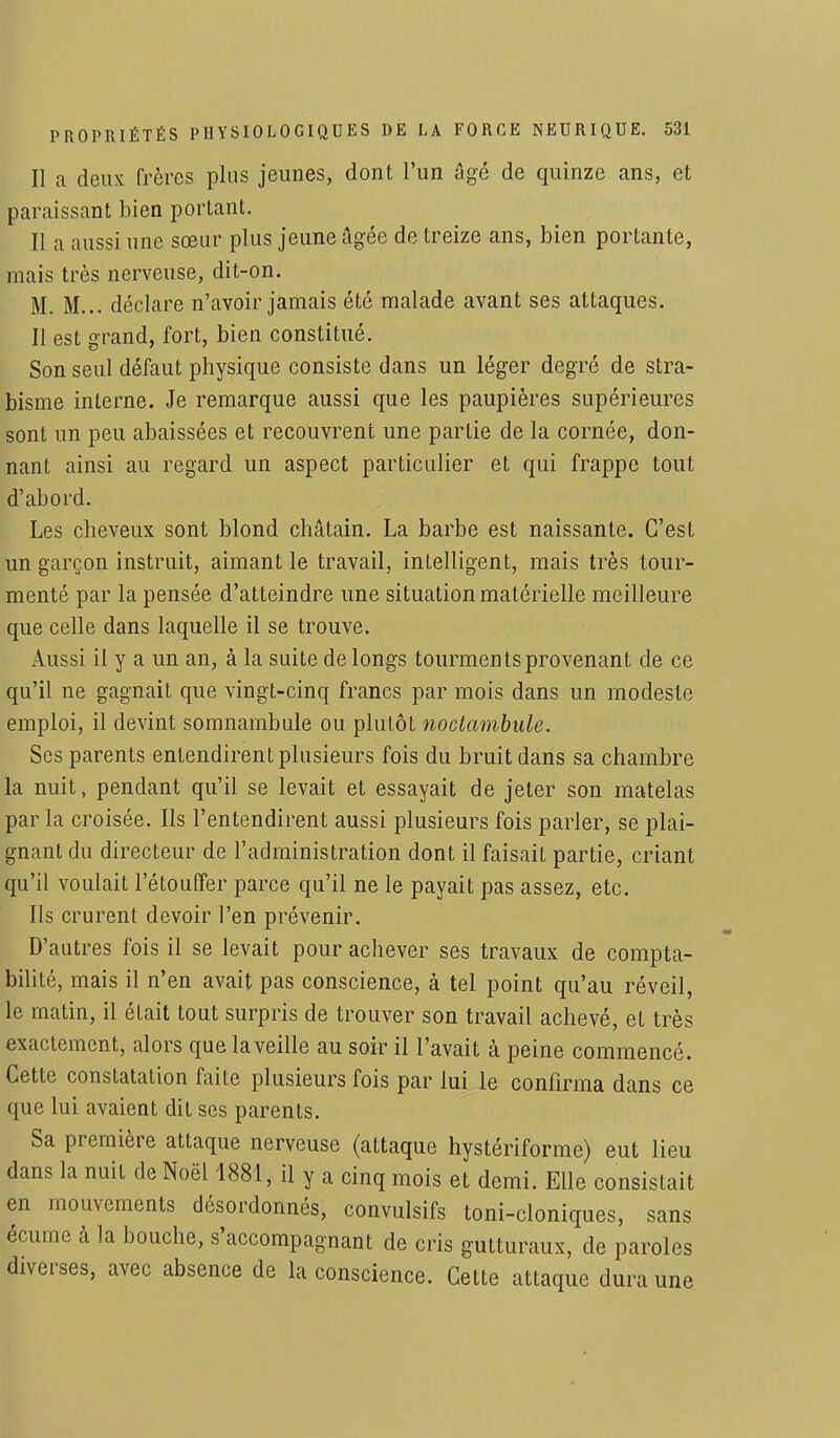 Il a deux frères pins jeunes, dont l'un âgé de quinze ans, et paraissant bien portant. Il a aussi une sœur plus jeune âgée de treize ans, bien portante, mais très nerveuse, dit-on. M. M... déclare n'avoir jamais été malade avant ses attaques. Il est grand, fort, bien constitué. Son seul défaut physique consiste dans un léger degré de stra- bisme interne. Je remarque aussi que les paupières supérieures sont un peu abaissées et recouvrent une partie de la cornée, don- nant ainsi au regard un aspect particulier et qui frappe tout d'abord. Les cheveux sont blond châtain. La barbe est naissante. C'est un garçon instruit, aimant le travail, intelligent, mais très tour- menté par la pensée d'atteindre une situation matérielle meilleure que celle dans laquelle il se trouve. Aussi il y a un an, à la suite de longs tourments provenant de ce qu'il ne gagnait que vingt-cinq francs par mois dans un modeste emploi, il devint somnambule ou plutôt noctambule. Ses parents entendirent plusieurs fois du bruit dans sa chambre la nuit, pendant qu'il se levait et essayait de jeter son matelas par la croisée. Ils l'entendirent aussi plusieurs fois parler, se plai- gnant du directeur de l'administration dont il faisait partie, criant qu'il voulait l'étouffer parce qu'il ne le payait pas assez, etc. Ils crurent devoir l'en prévenir. D'autres fois il se levait pour achever ses travaux de compta- bilité, mais il n'en avait pas conscience, à tel point qu'au réveil, le matin, il était tout surpris de trouver son travail achevé, et très exactement, alors que la veille au soir il l'avait à peine commencé. Cette constatation faite plusieurs fois par lui le confirma dans ce que lui avaient dit ses parents. Sa première attaque nerveuse (attaque hystériforme) eut lieu dans la nuit de Noël 1881, il y a cinq mois et demi. Elle consistait en mouvements désordonnés, convulsifs toni-cloniques, sans écume à la bouche, s'accompagnant de cris gutturaux, de paroles diverses, avec absence de la conscience. Cette attaque dura une