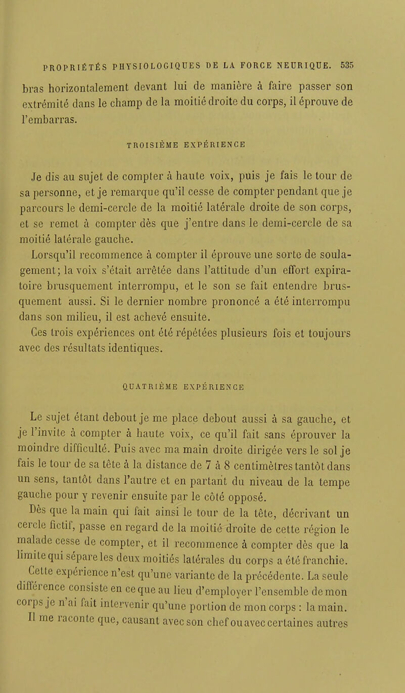bras horizontalement devant lui de manière à faire passer son extrémité dans le champ de la moitié droite du corps, il éprouve de l'embarras. TROISIÈME EXPERIENCE Je dis au sujet de compter à haute voix, puis je fais le tour de sa personne, et je remarque qu'il cesse de compter pendant que je parcours le demi-cercle de la moitié latérale droite de son corps, et se remet à compter dès que j'entre dans le demi-cercle de sa moitié latérale gauche. Lorsqu'il recommence à compter il éprouve une sorte de soula- gement; la voix s'était arrêtée dans l'attitude d'un effort expira- toire brusquement interrompu, et le son se fait entendre brus- quement aussi. Si le dernier nombre prononcé a été interrompu dans son milieu, il est achevé ensuite. Ces trois expériences ont été répétées plusieurs fois et toujours avec des résultats identiques. QUATRIÈME EXPÉRIENCE Le sujet étant debout je me place debout aussi à sa gauche, et je l'invite à compter à haute voix, ce qu'il fait sans éprouver la moindre difficulté. Puis avec ma main droite dirigée vers le sol je fais le tour de sa tête à la distance de 7 à 8 centimètres tantôt dans un sens, tantôt dans l'autre et en partant du niveau de la tempe gauche pour y revenir ensuite par le côté opposé. Dès que la main qui fait ainsi le tour de la tête, décrivant un cercle fictif, passe en regard de la moitié droite de cette région le malade cesse de compter, et il recommence à compter dès que la limite qui sépare les deux moitiés latérales du corps a été franchie. Cette expérience n'est qu'une variante de la précédente. La seule différence consiste en ce que au lieu d'employer l'ensemble démon corps je n'ai fait intervenir qu'une portion de mon corps : la main. Il me raconte que, causant avec son chef ouavec certaines autres