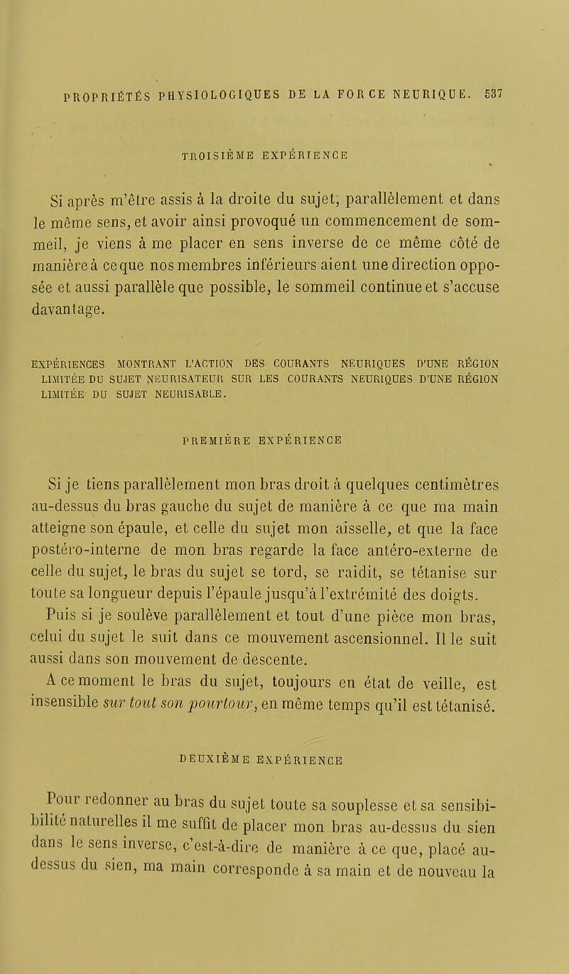 TROISIÈME EXPÉRIENCE Si après m'être assis à la droite du sujet, parallèlement et dans le môme sens, et avoir ainsi provoqué un commencement de som- meil, je viens à me placer en sens inverse de ce même côté de manière à ce que nos membres inférieurs aient une direction oppo- sée et aussi parallèle que possible, le sommeil continue et s'accuse davantage. EXPÉRIENCES MONTRANT L'ACTION DES COURANTS NEURIQUES D'UNE RÉGION LIMITÉE DU SUJET NliURtSATEUU SUR LES COURANTS NEURIQUES D'UNE RÉGION LIMITÉE DU SUJET NEURISARLE. PREMIÈRE EXPÉRIENCE Si je tiens parallèlement mon bras droit à quelques centimètres au-dessus du bras gauche du sujet de manière à ce que ma main atteigne son épaule, et celle du sujet mon aisselle, et que la face postéro-interne de mon bras regarde la face antéro-externe de celle du sujet, le bras du sujet se tord, se raidit, se tétanise sur toute sa longueur depuis l'épaule jusqu'à l'extrémité des doigts. Puis si je soulève parallèlement et tout d'une pièce mon bras, celui du sujet le suit dans ce mouvement ascensionnel. Il le suit aussi dans son mouvement de descente. A ce moment le bras du sujet, toujours en état de veille, est insensible sur tout son pourtour, en même temps qu'il est tétanisé. DEUXIÈME EXPÉRIENCE Pour redonner au bras du sujet toute sa souplesse et sa sensibi- bilité naturelles il me suffit de placer mon bras au-dessus du sien dans le sens inverse, c'est-à-dire de manière à ce que, placé au- dessus du sien, ma main corresponde à sa main et de nouveau la