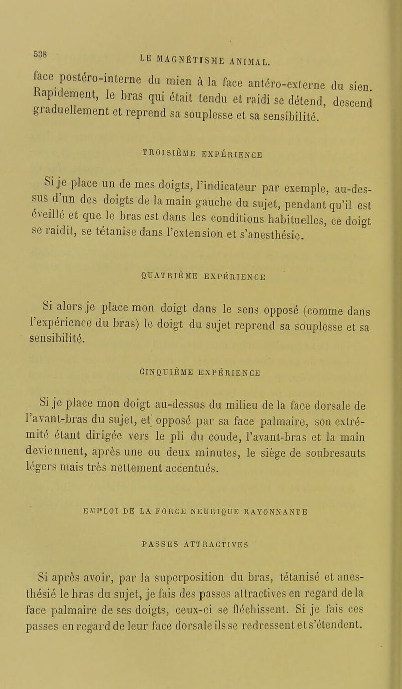 face postéro-interne du mien à la face antéro-exlerne du sien Rapidement, le bras qui était tendu et raidi se détend, descend graduellement et reprend sa souplesse et sa sensibilité. TROISIÈME EXPÉRIENCE Si je place un de mes doigts, l'indicateur par exemple, au-des- sus d'un des doigts de la main gauche du sujet, pendant qu'il est éveillé et que le bras est dans les conditions habituelles, ce doigt se raidit, se tétanise dans l'extension et s'anesthésie. QUATRIÈME EXPÉRIENCE Si alors je place mon doigt dans le sens opposé (comme dans l'expérience du bras) le doigt du sujet reprend sa souplesse et sa sensibilité. CINQUIÈME EXPÉRIENCE Si je place mon doigt au-dessus du milieu de la face dorsale de l'avant-bras du sujet, et' opposé par sa face palmaire, son extré- mité étant dirigée vers le pli du coude, l'avant-bras et la main deviennent, après une ou deux minutes, le siège de soubresauts légers mais très nettement accentués. EMPLOI DE LA FORCE NEURIQUE RAYONNANTE PASSES ATTRACTIVES Si après avoir, par la superposition du bras, tétanisé et anes- thésié le bras du sujet, je fais des passes attractives en regard delà face palmaire de ses doigts, ceux-ci se fléchissent. Si je fais ces passes en regard de leur face dorsale ils se redressent et s'étendent.