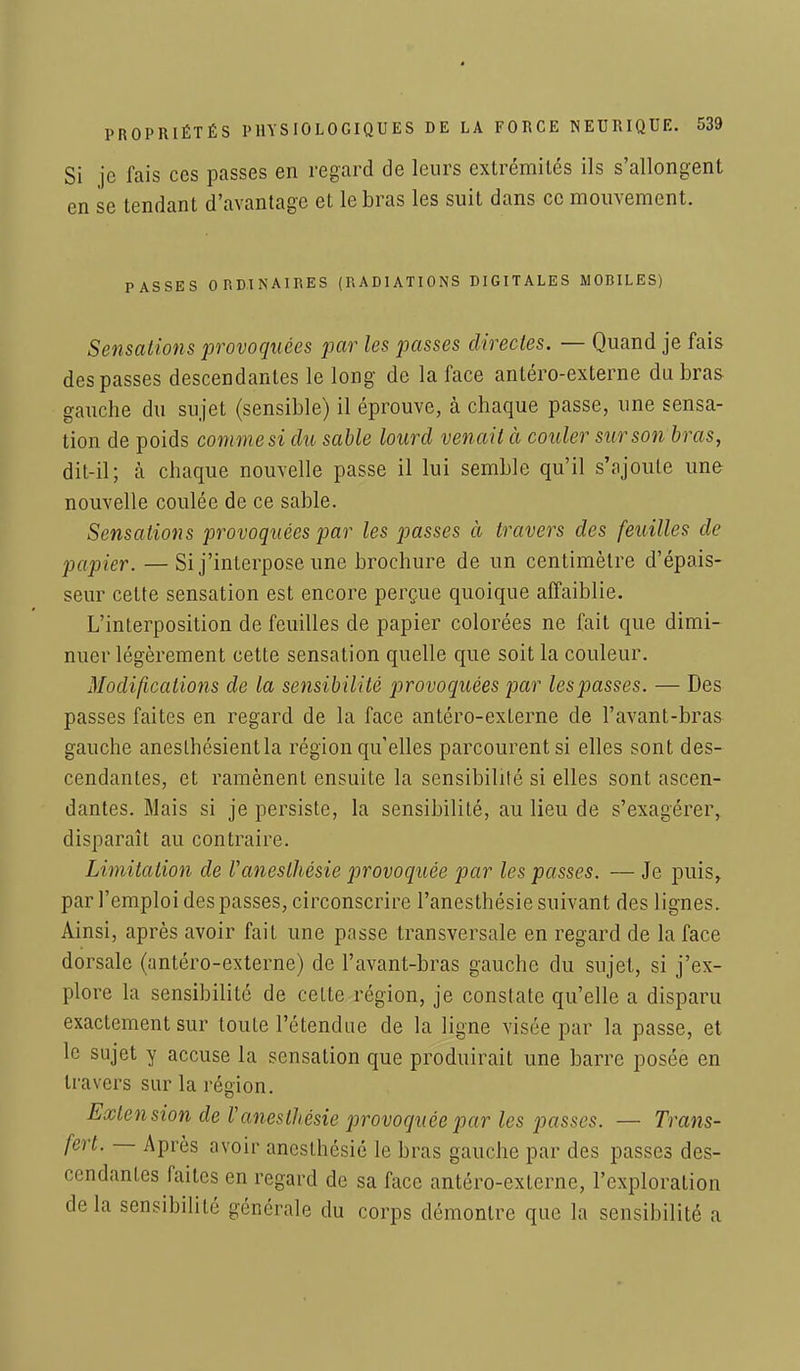 Si je fais ces passes en regard de leurs extrémités ils s'allongent en se tendant d'avantage et le bras les suit dans ce mouvement. PASSES ORDINAIRES (RADIATIONS DIGITALES MOBILES) Sensations provoquées par les passes directes. — Quand je fais des passes descendantes le long de la face antéro-externe du bras gauche du sujet (sensible) il éprouve, à chaque passe, une sensa- tion de poids comme si du sable lourd venait à couler sur son bras, dit-il; à chaque nouvelle passe il lui semble qu'il s'ajoute une nouvelle coulée de ce sable. Sensations provoquées par les passes à travers des feuilles de papier. —Si j'interpose une brochure de un centimètre d'épais- seur cette sensation est encore perçue quoique affaiblie. L'interposition de feuilles de papier colorées ne fait que dimi- nuer légèrement cette sensation quelle que soit la couleur. Modifications de la sensibilité provoquées par lespasses. — Des passes faites en regard de la face antéro-externe de l'avant-bras gauche aneslhésientla région qu'elles parcourent si elles sont des- cendantes, et ramènent ensuite la sensibilité si elles sont ascen- dantes. Mais si je persiste, la sensibilité, au lieu de s'exagérer, disparaît au contraire. Limitation de Uaneslhésie provoquée par les passes. — Je puis, par l'emploi des passes, circonscrire l'anesthésie suivant des lignes. Ainsi, après avoir fait une passe transversale en regard de la face dorsale (antéro-externe) de l'avant-bras gauche du sujet, si j'ex- plore la sensibilité de ceLte région, je constate qu'elle a disparu exactement sur toute l'étendue de la ligne visée par la passe, et le sujet y accuse la sensation que produirait une barre posée en travers sur la région. Extension de Vaneslhésie p>rovoquéepar les passes. — Trans- fert. — Après avoir ancslhésié le bras gauche par des passes des- cendantes faites en regard de sa face antéro-externe, l'exploration de la sensibilité générale du corps démontre que la sensibilité a