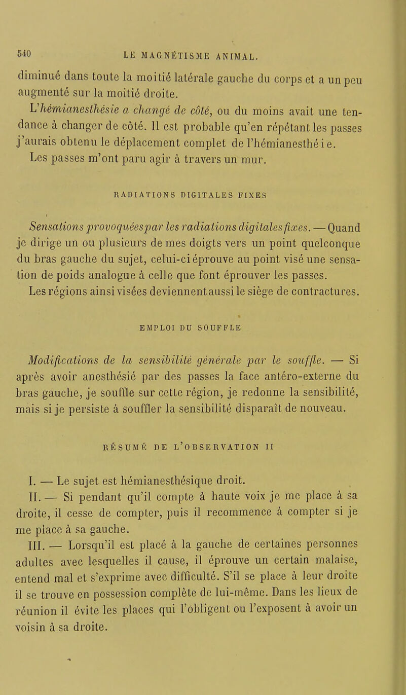 diminué dans toute la moitié latérale gauche du corps et a un peu augmenté sur la moitié droite. VhémimiesIhésie a changé de côté, ou du moins avait une ten- dance, à changer de côté. 11 est probable qu'en répétant les passes j'aurais obtenu le déplacement complet de l'hémianesthéi e. Les passes m'ont paru agir à travers un mur. RADIATIONS DIGITALES FIXES Sensations provoquéespar les radiations digitales fixes. — Quand je dirige un ou plusieurs de mes doigts vers un point quelconque du bras gauche du sujet, celui-ci éprouve au point visé une sensa- tion de poids analogue à celle que font éprouver les passes. Les régions ainsi visées deviennent aussi le siège de contractures. EMPLOI DU SOUFFLE Modifications de la sensibilité générale par le souffle. — Si après avoir anesthésié par des passes la face antéro-externe du bras gauche, je souffle sur cette région, je redonne la sensibilité, mais si je persiste à souffler la sensibilité disparaît de nouveau. RÉSUMÉ DE L'ORSERVATION II I. — Le sujet est hémianesthésique droit. II. — Si pendant qu'il compte à haute voix je me place à sa droite, il cesse de compter, puis il recommence à compter si je me place à sa gauche. III. — Lorsqu'il est placé à la gauche de certaines personnes adultes avec lesquelles il cause, il éprouve un certain malaise, entend mal et s'exprime avec difficulté. S'il se place à leur droite il se trouve en possession complète, de lui-même. Dans les lieux de réunion il évite les places qui l'obligent ou l'exposent à avoir un voisin à sa droite.