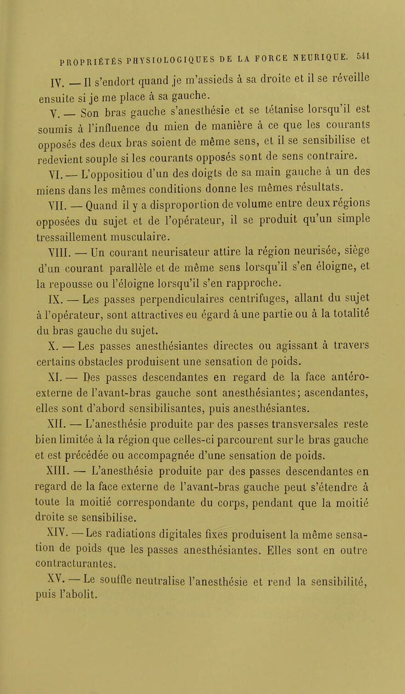 IV. _n s'endort quand je m'assieds à sa droite et il se réveille ensuite si je me place à sa gauche. V. — Son bras gauche s'aneslhésie et se tétanise lorsqu'il est soumis à l'influence du mien de manière à ce que les courants opposés des deux bras soient de même sens, et il se sensibilise et redevient souple si les courants opposés sont de sens contraire. VI. — L'oppositiou d'un des doigts de sa main gauche à un des miens dans les mêmes conditions donne les mêmes résultats. VII. — Quand il y a disproportion de volume entre deux régions opposées du sujet et de l'opérateur, il se produit qu'un simple tressaillement musculaire. VIII. — Un courant neurisateur attire la région neurisée, siège d'un courant parallèle et de même sens lorsqu'il s'en éloigne, et la repousse ou l'éloigné lorsqu'il s'en rapproche. IX. — Les passes perpendiculaires centrifuges, allant du sujet à l'opérateur, sont attractives eu égard à une partie ou à la totalité du bras gauche du sujet. X. — Les passes anesthésiantes directes ou agissant à travers certains obstacles produisent une sensation de poids. XI. — Des passes descendantes en regard de la face antéro- externe de l'avant-bras gauche sont anesthésiantes; ascendantes, elles sont d'abord sensibilisantes, puis anesthésiantes. XII. — L'anesthésie produite par des passes transversales reste bien limitée à la région que celles-ci parcourent sur le bras gauche et est précédée ou accompagnée d'une sensation de poids. XIII. — L'anesthésie produite par des passes descendantes en regard de la face externe de l'avant-bras gauche peut s'étendre à toute la moitié correspondante du corps, pendant que la moitié droite se sensibilise. XIV. —Les radiations digitales fixes produisent la même sensa- tion de poids que les passes anesthésiantes. Elles sont en outre contracturantes. XV. — Le souffle neutralise l'anesthésie et rend la sensibilité, puis l'abolit.