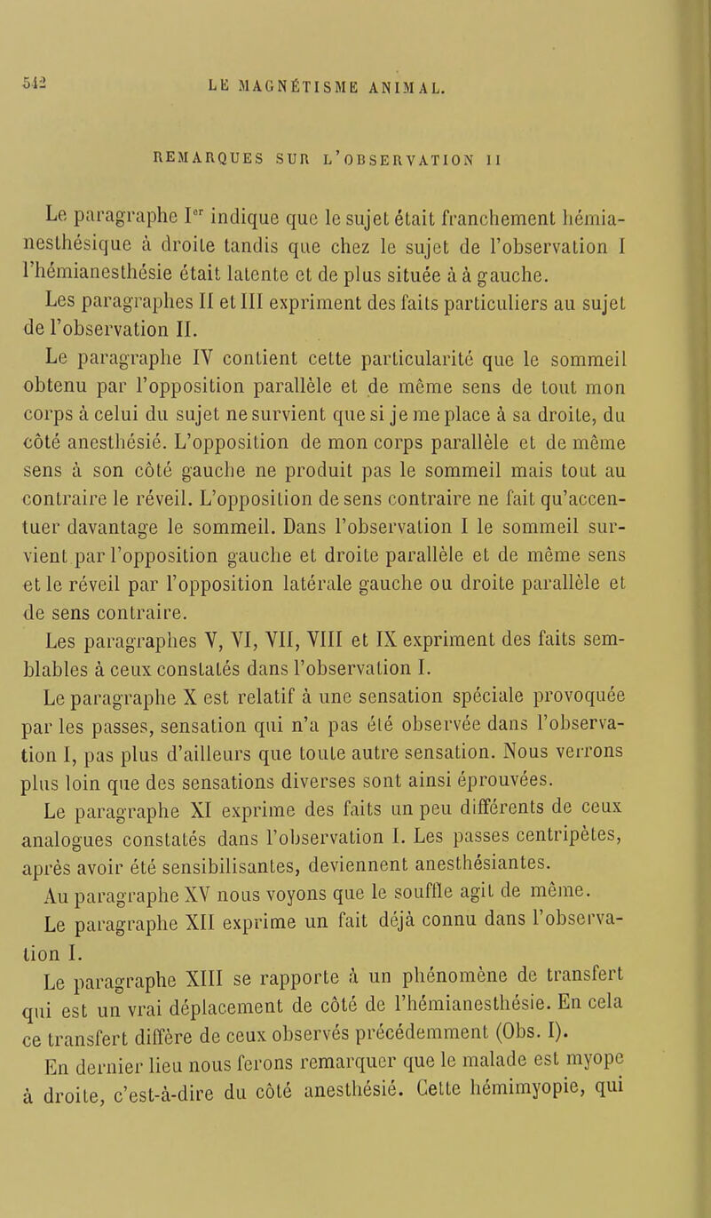 REMARQUES SUR L'OBSERVATION 11 Le paragraphe Pr indique que le sujet était franchement hémia- nesthésique à droite tandis que chez le sujet de l'observation I l'hémianesthésie était latente et de plus située à à gauche. Les paragraphes II et III expriment des faits particuliers au sujet de l'observation II. Le paragraphe IV contient cette particularité que le sommeil obtenu par l'opposition parallèle et de même sens de tout mon corps à celui du sujet ne survient que si je me place à sa droite, du côté anesthésié. L'opposition de mon corps parallèle et de même sens à son côté gauche ne produit pas le sommeil mais tout au contraire le réveil. L'opposition de sens contraire ne fait qu'accen- tuer davantage le sommeil. Dans l'observation I le sommeil sur- vient par l'opposition gauche et droite parallèle et de même sens et le réveil par l'opposition latérale gauche ou droite parallèle et de sens contraire. Les paragraphes V, VI, VII, VIII et IX expriment des faits sem- blables à ceux constatés dans l'observation I. Le paragraphe X est relatif à une sensation spéciale provoquée par les passes, sensation qui n'a pas été observée dans l'observa- tion I, pas plus d'ailleurs que toute autre sensation. Nous verrons plus loin que des sensations diverses sont ainsi éprouvées. Le paragraphe XI exprime des faits un peu différents de ceux analogues constatés dans l'observation I. Les passes centripètes, après avoir été sensibilisantes, deviennent anesthésiantes. Au paragraphe XV nous voyons que le souffle agit de même. Le paragraphe XII exprime un fait déjà connu dans l'observa- tion I. Le paragraphe XIII se rapporte à un phénomène de transfert qui est un vrai déplacement de côté de l'hémianesthésie. En cela ce transfert diffère de ceux observés précédemment (Obs. I). En dernier lieu nous ferons remarquer que le malade est myope à droite, c'est-à-dire du côté anesthésié. Cette hémimyopie, qui