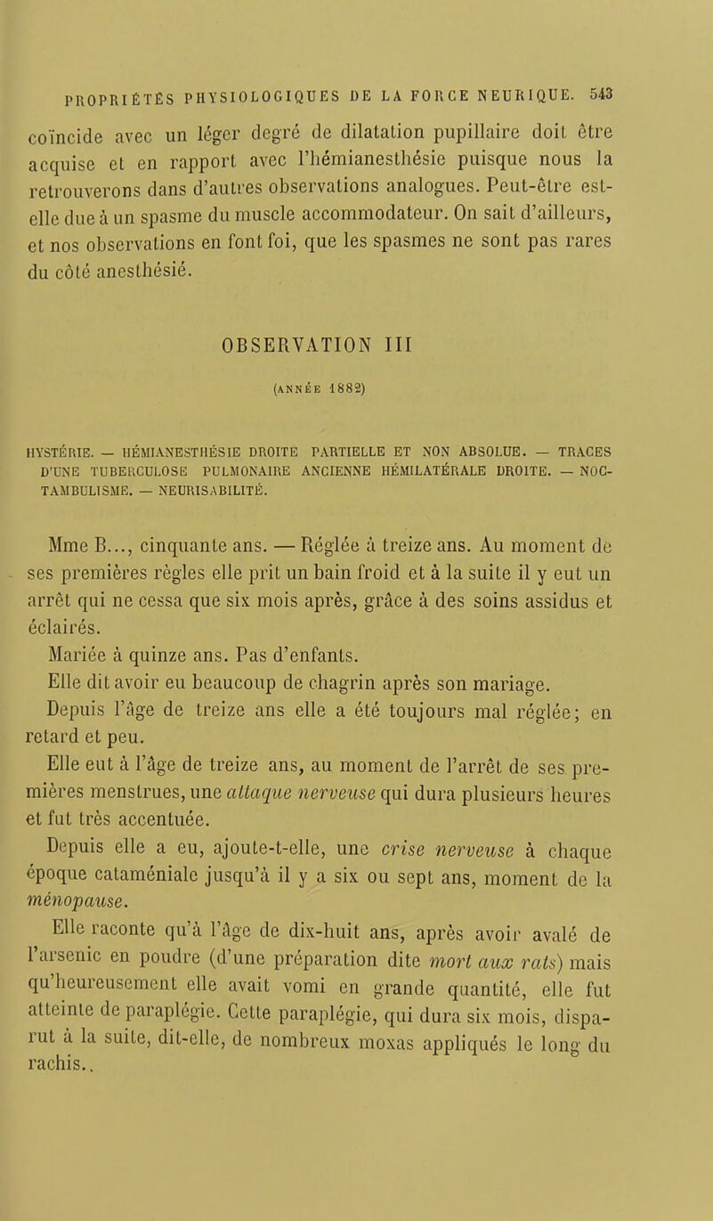 coïncide avec un léger degré de dilatation pupillaire doit être acquise et en rapport avec l'hémianesthésie puisque nous la retrouverons dans d'autres observations analogues. Peut-être est- elle due à un spasme du muscle accommodateur. On sait d'ailleurs, et nos observations en font foi, que les spasmes ne sont pas rares du côté anesthésié. OBSERVATION III (année 1882) HYSTÉRIE. — HÉMIANESTHÉSIE DROITE PARTIELLE ET NON ABSOLUE. — TRACES D'UNE TUBERCULOSE PULMONAIRE ANCIENNE HÉMILATÉRALE DROITE. — NOC- TAMBUL1SME. — NEURISABILITÉ. Mme B..., cinquante ans. — Réglée à treize ans. Au moment de ses premières règles elle prit un bain froid et à la suite il y eut un arrêt qui ne cessa que six mois après, grâce à des soins assidus et éclairés. Mariée à quinze ans. Pas d'enfants. Elle dit avoir eu beaucoup de chagrin après son mariage. Depuis l'âge de treize ans elle a été toujours mal réglée; en retard et peu. Elle eut à l'âge de treize ans, au moment de l'arrêt de ses pre- mières menstrues, une attaque nerveuse qui dura plusieurs heures et fut très accentuée. Depuis elle a eu, ajoute-t-elle, une crise nerveuse à chaque époque cataméniale jusqu'à il y a six ou sept ans, moment de la ménopause. Elle raconte qu'à l'âge de dix-huit ans, après avoir avalé de l'arsenic en poudre (d'une préparation dite mort aux rats) mais qu'heureusement elle avait vomi en grande quantité, elle fut atteinte de paraplégie. Cette paraplégie, qui dura six mois, dispa- rut à la suite, dit-elle, de nombreux moxas appliqués le long du rachis..