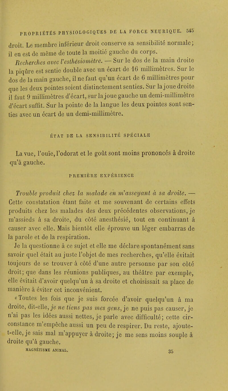 droit. Le membre inférieur droit conserve sa sensibilité normale; il en est de même de toute la moitié gauche du corps. Recherches avec Vesthésiomètre. — Sur le dos de la main droite la piqûre est sentie double avec un écart de 16 millimètres. Sur le dos de la main gauche, il ne faut qu'un écart de 6 millimètres pour que les deux pointes soient distinctement senties. Sur la joue droite il faut 9 millimètres d'écart, sur la joue gauche un demi-millimètre d'écart suffit. Sur la pointe de la langue les deux pointes sont sen- ties avec un écart de un demi-millimètre. ÉTAT DE LA SENSIBILITÉ SPÉCIALE La vue, l'ouïe, l'odorat et le goût sont moins prononcés à droite qu'à gauche. PREMIÈRE EXPÉRIENCE Trouble produit chez la malade en m?asseyant à sa droite. — Cette constatation étant faite et me souvenant de certains effets produits chez les malades des deux précédentes observations, je m'assieds à sa droite, du côté anesthésié, tout en continuant à causer avec elle. Mais bientôt elle éprouve un léger embarras de la parole et de la respiration. Je la questionne à ce sujet et elle me déclare spontanément sans savoir quel était au juste l'objet de mes recherches, qu'elle évitait toujours de se trouver à côté d'une autre personne par son côté droit; que dans les réunions publiques, au théâtre par exemple, elle évitait d'avoir quelqu'un à sa droite et choisissait sa place de manière à éviter cet inconvénient. Toutes les fois que je suis forcée d'avoir quelqu'un à ma droite, dit-elle, je ne tiens pas mes gens,]e ne puis pas causer, je n'ai pas les idées aussi nettes, je parle avec difficulté; cette cir- constance m'empêche aussi un peu de respirer. Du reste, ajoute- t-elle, je sais mal m'appuyer à droite; je me sens moins souple à droite qu'à gauche. MAGNÉTISME ANIMAL. qc