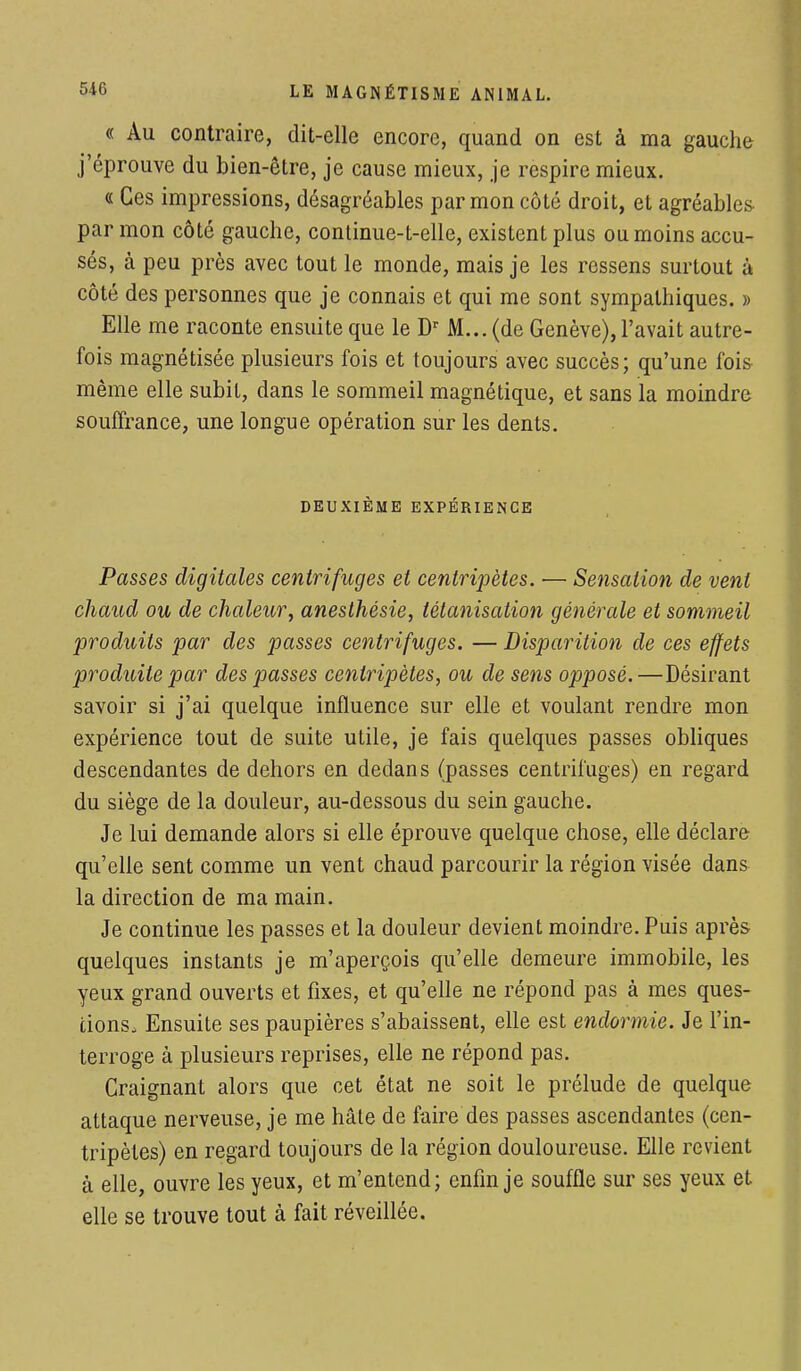 « Au contraire, dit-elle encore, quand on est à ma gauche j'éprouve du bien-être, je cause mieux, je respire mieux. « Ces impressions, désagréables par mon côté droit, et agréables par mon côté gauche, continue-t-elle, existent plus ou moins accu- sés, à peu près avec tout le monde, mais je les ressens surtout à côté des personnes que je connais et qui me sont sympathiques. » Elle me raconte ensuite que le Dr M... (de Genève), l'avait autre- fois magnétisée plusieurs fois et toujours avec succès; qu'une fois même elle subit, dans le sommeil magnétique, et sans la moindre souffrance, une longue opération sur les dents. DEUXIÈME EXPÉRIENCE Passes digitales centrifuges et centripètes. — Sensation de vent chaud ou de chaleur, anesthésie, tétanisation générale et sommeil produits par des passes centrifuges. — Disparition de ces effets produite par des passes centripètes, ou de sens opposé.—Désirant savoir si j'ai quelque influence sur elle et voulant rendre mon expérience tout de suite utile, je fais quelques passes obliques descendantes de dehors en dedans (passes centrifuges) en regard du siège de la douleur, au-dessous du sein gauche. Je lui demande alors si elle éprouve quelque chose, elle déclare qu'elle sent comme un vent chaud parcourir la région visée dans la direction de ma main. Je continue les passes et la douleur devient moindre. Puis après quelques instants je m'aperçois qu'elle demeure immobile, les yeux grand ouverts et fixes, et qu'elle ne répond pas à mes ques- tions. Ensuite ses paupières s'abaissent, elle est endormie. Je l'in- terroge à plusieurs reprises, elle ne répond pas. Craignant alors que cet état ne soit le prélude de quelque attaque nerveuse, je me hâte de faire des passes ascendantes (cen- tripètes) en regard toujours de la région douloureuse. Elle revient à elle, ouvre les yeux, et m'entend; enfin je souffle sur ses yeux et elle se trouve tout à fait réveillée.