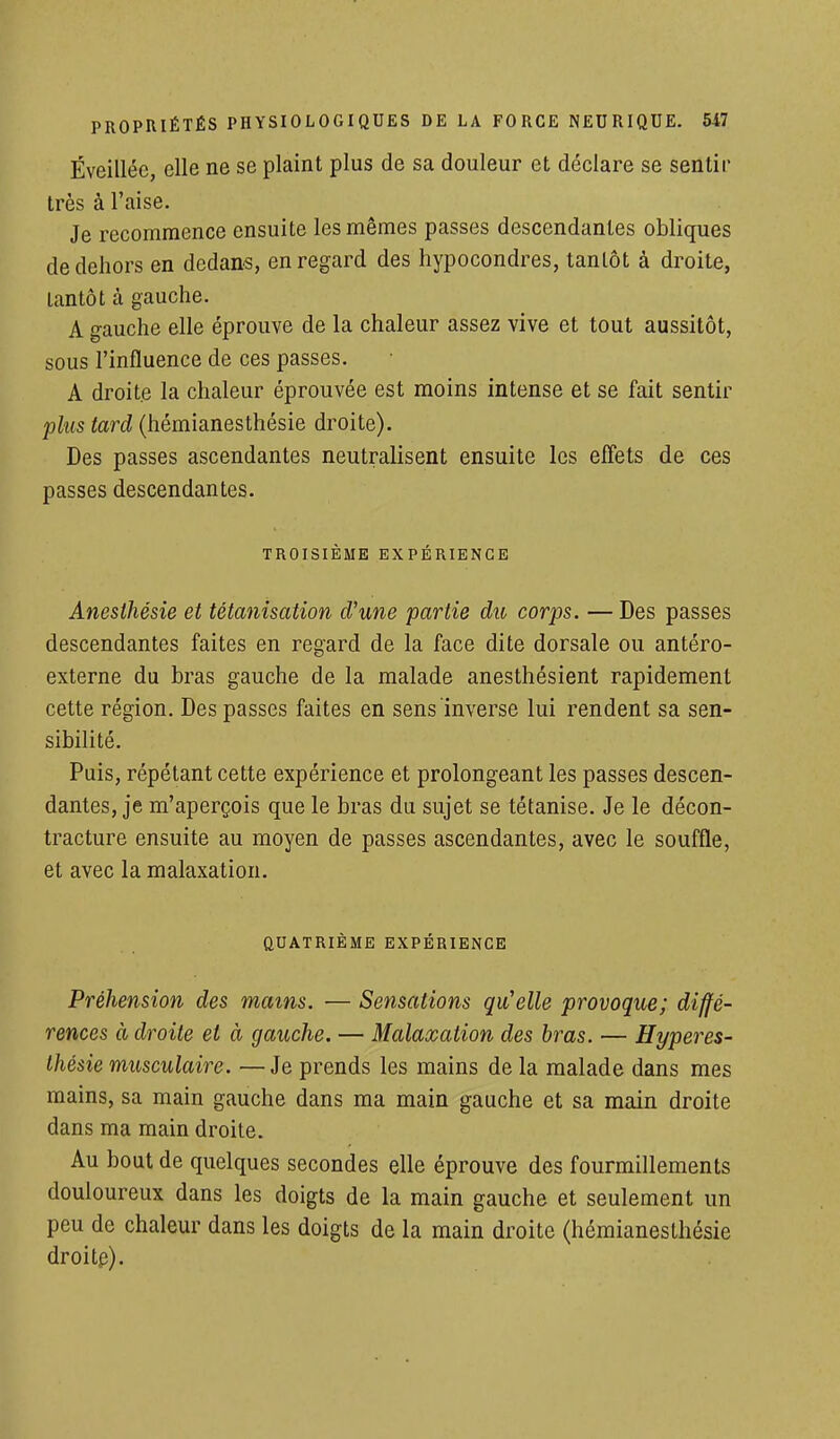 Éveillée, elle ne se plaint plus de sa douleur et déclare se sentir très à l'aise. Je recommence ensuite les mêmes passes descendantes obliques de dehors en dedans, en regard des hypocondres, tantôt à droite, tantôt à gauche. A gauche elle éprouve de la chaleur assez vive et tout aussitôt, sous l'influence de ces passes. A droite la chaleur éprouvée est moins intense et se fait sentir plus tard (hémianesthésie droite). Des passes ascendantes neutralisent ensuite les effets de ces passes descendantes. TROISIÈME EXPÉRIENCE Anesthésie et tétanisation d'une partie du corps. — Des passes descendantes faites en regard de la face dite dorsale ou antéro- externe du bras gauche de la malade anesthésient rapidement cette région. Des passes faites en sens inverse lui rendent sa sen- sibilité. Puis, répétant cette expérience et prolongeant les passes descen- dantes, je m'aperçois que le bras du sujet se tétanise. Je le décon- tracture ensuite au moyen de passes ascendantes, avec le souffle, et avec la malaxation. QUATRIÈME EXPÉRIENCE Préhension des mains. ■— Sensations qu'elle provoque; diffé- rences à droite et à gauche. — Malaxation des bras. — Hyperes- thésie musculaire. —Je prends les mains de la malade dans mes mains, sa main gauche dans ma main gauche et sa main droite dans ma main droite. Au bout de quelques secondes elle éprouve des fourmillements douloureux dans les doigts de la main gauche et seulement un peu de chaleur dans les doigts de la main droite (hémianesthésie droite).
