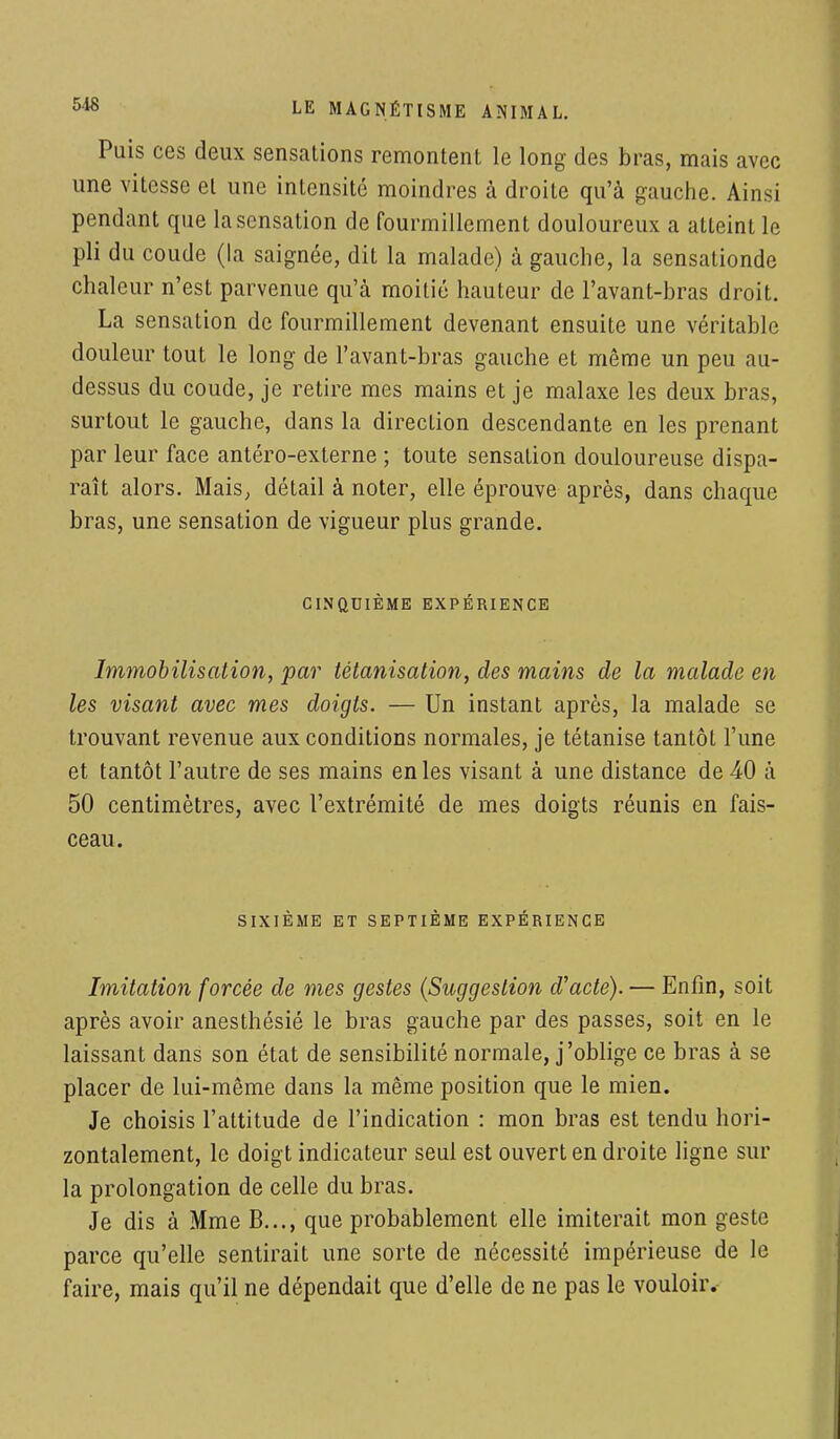 Puis ces deux sensations remontent le long des bras, mais avec une vitesse et une intensité moindres à droite qu'à gauche. Ainsi pendant que la sensation de fourmillement douloureux a atteint le pli du coude (la saignée, dit la malade) à gauche, la sensationde chaleur n'est parvenue qu'à moitié hauteur de l'avant-bras droit. La sensation de fourmillement devenant ensuite une véritable douleur tout le long de l'avant-bras gauche et même un peu au- dessus du coude, je retire mes mains et je malaxe les deux bras, surtout le gauche, dans la direction descendante en les prenant par leur face antéro-externe ; toute sensation douloureuse dispa- raît alors. Mais, détail à noter, elle éprouve après, dans chaque bras, une sensation de vigueur plus grande. CINQUIÈME EXPÉRIENCE Immobilisation, par tétanisation, des mains de la malade en les visant avec mes doigts. — Un instant après, la malade se trouvant revenue aux conditions normales, je tétanise tantôt l'une et tantôt l'autre de ses mains en les visant à une distance de 40 à 50 centimètres, avec l'extrémité de mes doigts réunis en fais- ceau. SIXIÈME ET SEPTIÈME EXPÉRIENCE Imitation forcée de mes gestes (Suggestion d'acte). — Enfin, soit après avoir anesthésié le bras gauche par des passes, soit en le laissant dans son état de sensibilité normale, j'oblige ce bras à se placer de lui-même dans la même position que le mien. Je choisis l'attitude de l'indication : mon bras est tendu hori- zontalement, le doigt indicateur seul est ouvert en droite ligne sur la prolongation de celle du bras. Je dis à Mme B..., que probablement elle imiterait mon geste parce qu'elle sentirait une sorte de nécessité impérieuse de le faire, mais qu'il ne dépendait que d'elle de ne pas le vouloir.