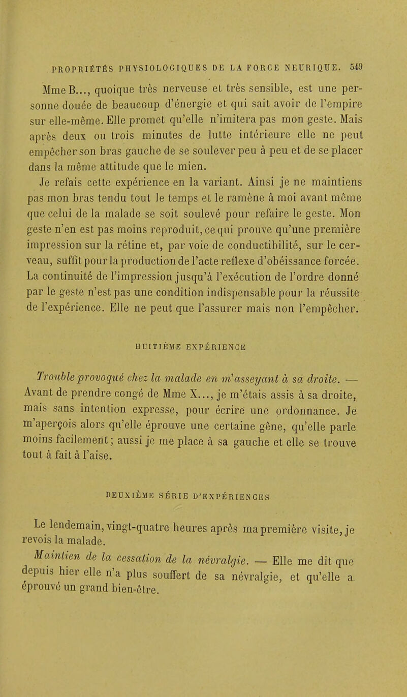 MmeB..., quoique très nerveuse et très sensible, est une per- sonne douée de beaucoup d'énergie et qui sait avoir de l'empire sur elle-même. Elle promet qu'elle n'imitera pas mon geste. Mais après deux ou trois minutes de lutte intérieure elle ne peut empêcher son bras gauche de se soulever peu à peu et de se placer dans la même attitude que le mien. Je refais cette expérience en la variant. Ainsi je ne maintiens pas mon bras tendu tout le temps el le ramène à moi avant même que celui de la malade se soit soulevé pour refaire le geste. Mon geste n'en est pas moins reproduit, ce qui prouve qu'une première impression sur la rétine et, par voie de conductibilité, sur le cer- veau, suffit pour la production de l'acte réflexe d'obéissance forcée. La continuité de l'impression jusqu'à l'exécution de l'ordre donné par le geste n'est pas une condition indispensable pour la réussite de l'expérience. Elle ne peut que l'assurer mais non l'empêcher. HUITIÈME EXPÉRIENCE Trouble provoqué chez la malade en m'asseyant à sa droite. — Avant de prendre congé de Mme X..., je m'étais assis à sa droite, mais sans intention expresse, pour écrire une ordonnance. Je m'aperçois alors qu'elle éprouve une certaine gêne, qu'elle parle moins facilement; aussi je me place à sa gauche et elle se trouve tout à fait à l'aise. DEUXIÈME SÉRIE D'EXPÉRIENCES Le lendemain, vingt-quatre heures après ma première visite, je revois la malade. Maintien de la cessation de la névralgie. — Elle me dit que depuis hier elle n'a plus souffert de sa névralgie, et qu'elle a. éprouvé un grand bien-être.