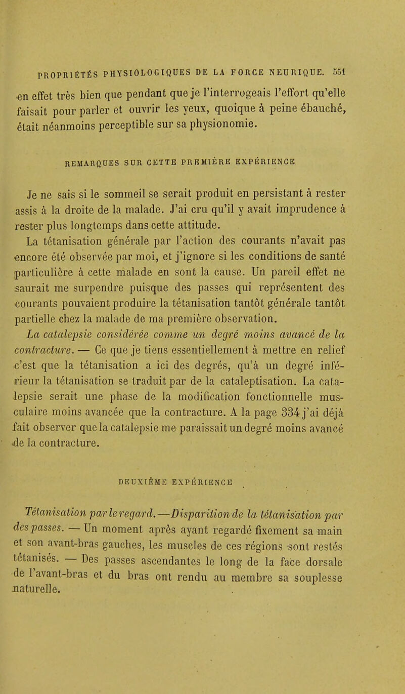 •en effet très bien que pendant que je l'interrogeais l'effort qu'elle faisait pour parler et ouvrir les yeux, quoique à peine ébauché, était néanmoins perceptible sur sa physionomie. REMARQUES SUR CETTE PREMIÈRE EXPÉRIENCE Je ne sais si le sommeil se serait produit en persistant à rester assis à la droite de la malade. J'ai cru qu'il y avait imprudence à rester plus longtemps dans cette attitude. La tétanisation générale par l'action des courants n'avait pas encore été observée par moi, et j'ignore si les conditions de santé particulière à cette malade en sont la cause. Un pareil effet ne saurait me surpendre puisque des passes qui représentent des courants pouvaient produire la tétanisation tantôt générale tantôt partielle chez la malade de ma première observation. La catalepsie considérée comme un degré moins avancé de la contracture. — Ce que je tiens essentiellement à mettre en relief c'est que la tétanisation a ici des degrés, qu'à un degré infé- rieur la tétanisation se traduit par de la cataleptisation. La cata- lepsie serait une phase de la modification fonctionnelle mus- culaire moins avancée que la contracture. A la page 334 j'ai déjà fait observer que la catalepsie me paraissait un degré moins avancé de la contracture. DEUXIÈME EXPÉRIENCE Tétanisation parleregard.—Disparition de la tétanisation par des passes. —Un moment après ayant regardé fixement sa main et son avant-bras gauches, les muscles de ces régions sont restés tétanisés. — Des passes ascendantes le long de la face dorsale de l'avant-bras et du bras ont rendu au membre sa souplesse naturelle.