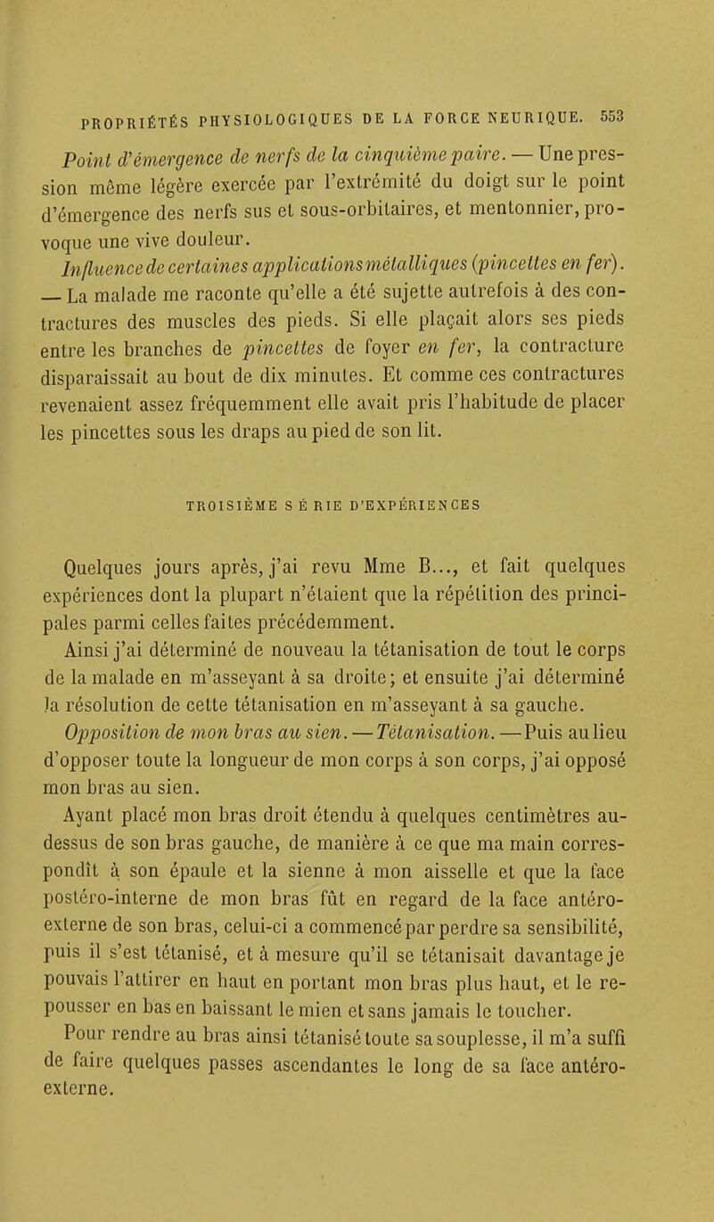 Point d'émergence de nerfs de la cinquième paire. — Une pres- sion même légère exercée par l'extrémité du doigt sur le point d'émergence des nerfs sus et sous-orbilaires, et mentonnier, pro- voque une vive douleur. Influence de certaines applications métalliques (pincettes enfer). — La malade me raconte qu'elle a été sujette autrefois à des con- tractures des muscles des pieds. Si elle plaçait alors ses pieds entre les branches de pincettes de foyer en fer, la contracture disparaissait au bout de dix minutes. Et comme ces contractures revenaient assez fréquemment elle avait pris l'habitude de placer les pincettes sous les draps au pied de son lit. TROISIÈME S É RIE D'EXPÉRIENCES Quelques jours après, j'ai revu Mme B..., et fait quelques expériences dont la plupart n'étaient que la répétition des princi- pales parmi celles faites précédemment. Ainsi j'ai déterminé de nouveau la tétanisation de tout le corps de la malade en m'asseyant à sa droite; et ensuite j'ai déterminé la résolution de cette tétanisation en m'asseyant à sa gauche. Opposition de mon bras au sien. — Tétanisation. —Puis au lieu d'opposer toute la longueur de mon corps à son corps, j'ai opposé mon bras au sien. Ayant placé mon bras droit étendu à quelques centimètres au- dessus de son bras gauche, de manière à ce que ma main corres- pondît à son épaule et la sienne à mon aisselle et que la face postéro-interne de mon bras fût en regard de la face antéro- externe de son bras, celui-ci a commencé par perdre sa sensibilité, puis il s'est tétanisé, et à mesure qu'il se tétanisait davantage je pouvais l'attirer en haut en portant mon bras plus haut, et le re- pousser en bas en baissant le mien et sans jamais le toucher. Pour rendre au bras ainsi tétanisé toute sa souplesse, il m'a suffi de faire quelques passes ascendantes le long de sa face antéro- ex terne.