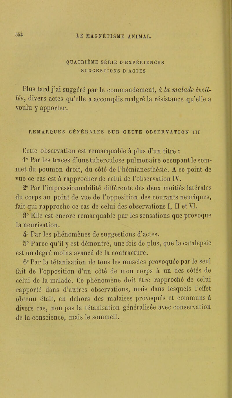 QUATRIÈME SÉRIE D'EXPÉRIENCES SUGGESTIONS D'ACTES Plus tard j'ai suggéré par le commandement, à la malade éveil- lée, divers actes qu'elle a accomplis malgré la résistance qu'elle a voulu y apporter. REMARQUES GÉNÉRALES SUR CETTE ORSERVATION III Cette observation est remarquable à plus d'un titre : 4° Par les traces d'une tuberculose pulmonaire occupant le som- met du poumon droit, du côté de l'hémianesthésie. A ce point de vue ce cas est à rapprocher de celui de l'observation IV. 2° Par l'impressionnabilité différente des deux moitiés latérales du corps au point de vue de l'opposition des courants neuriques, fait qui rapproche ce cas de celui des observations I, II et VI. 3° Elle est encore remarquable par les sensations que provoque la neurisation. 4° Par les phénomènes de suggestions d'actes. 5° Parce qu'il y est démontré, une fois de plus, que la catalepsie est un degré moins avancé de la contracture. 6° Par la tétanisation de tous les muscles provoquée par le seul fait de l'opposition d'un côté de mon corps à un des côtés de celui de la malade. Ce phénomène doit être rapproché de celui rapporté dans d'autres observations, mais dans lesquels l'effet obtenu était, en dehors des malaises provoqués et communs à divers cas, non pas la tétanisation généralisée avec conservation de la conscience, mais le sommeil.