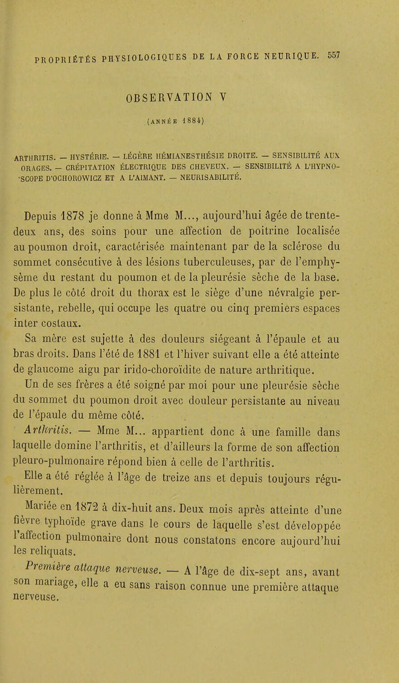 OBSERVATION V (ANNÉE 1884) ARTHRITIS. — HYSTÉRIE. — LÉGÈRE HÉMIANESTHÉSIE DROITE. — SENSIRILITÉ AUX ORAGES. - CRÉPITATION ÉLECTRIQUE DES CHEVEUX. — SENSIBILITÉ A L'HYPNO- ■SCOPE D'OCHOROWICZ ET A L'AIMANT. — NEURISABILITÉ. Depuis 4878 je donne à Mme M..., aujourd'hui âgée de trente- deux ans, des soins pour une affection de poitrine localisée au poumon droit, caractérisée maintenant par de la sclérose du sommet consécutive à des lésions tuberculeuses, par de l'emphy- sème du restant du poumon et de la pleurésie sèche de la base. De plus le côté droit du thorax est le siège d'une névralgie per- sistante, rebelle, qui occupe les quatre ou cinq premiers espaces inter costaux. Sa mère est sujette à des douleurs siégeant à l'épaule et au bras droits. Dans l'été de 1881 et l'hiver suivant elle a été atteinte de glaucome aigu par irido-choroïdite de nature arthritique. Un de ses frères a été soigné par moi pour une pleurésie sèche du sommet du poumon droit avec douleur persistante au niveau de l'épaule du même côté. Arthritis. — Mme M... appartient donc à une famille dans laquelle domine l'arthritis, et d'ailleurs la forme de son affection pleuro-pulmonaire répond bien à celle de l'arthritis. Elle a été réglée à l'âge de treize ans et depuis toujours régu- lièrement. Mariée en 1872 à dix-huit ans. Deux mois après atteinte d'une fièvre typhoïde grave dans le cours de laquelle s'est développée l'affection pulmonaire dont nous constatons encore aujourd'hui les reliquats. Première attaque nerveuse. — A l'âge de dix-sept ans, avant son mariage, elle a eu sans raison connue une première attaque nerveuse.