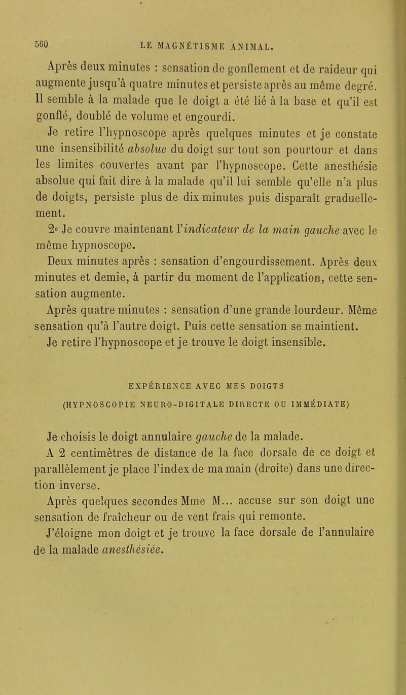 Après deux minutes : sensation de gonflement et de raideur qui augmente jusqu'à quatre minutes et persiste après au même degré. Il semble à la malade que le doigt a été lié à la base et qu'il est gonflé, doublé de volume et engourdi. Je retire l'hypnoscope après quelques minutes et je constate une insensibilité absolue du doigt sur tout son pourtour et dans les limites couvertes avant par l'hypnoscope. Celte anesthésie absolue qui fail dire à la malade qu'il lui semble qu'elle n'a plus de doigts, persiste plus de dix minutes puis disparaît graduelle- ment. 2° Je couvre maintenant Yindicateur de la main gauche avec le même hypnoscope. Deux minutes après : sensation d'engourdissement. Après deux minutes et demie, à partir du moment de l'application, cette sen- sation augmente. Après quatre minutes : sensation d'une grande lourdeur. Même sensation qu'à l'autre doigt. Puis cette sensation se maintient. Je retire l'hypnoscope et je trouve le doigt insensible. EXPÉRIENCE AVEC MES DOIGTS (HYPNOSCOPIE NEURO-DIGITALE DIRECTE OU IMMÉDIATE) Je choisis le doigt annulaire gauche de la malade. A 2 centimètres de distance de la face dorsale de ce doigt et parallèlement je place l'index de ma main (droite) dans une direc- tion inverse. Après quelques secondes Mme M... accuse sur son doigt une sensation de fraîcheur ou de vent frais qui remonte. J'éloigne mon doigt et je trouve la face dorsale de l'annulaire de la malade anesthésiée.