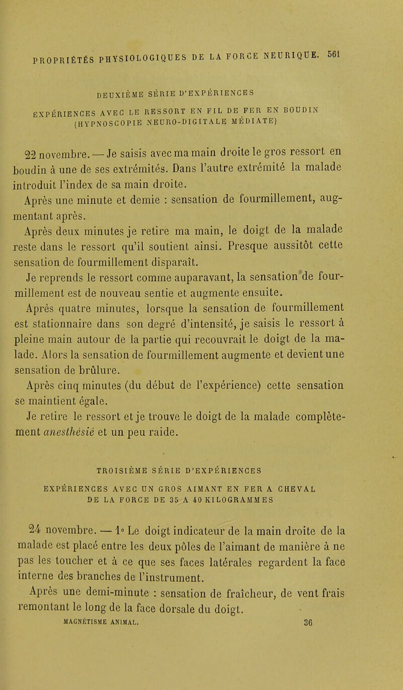 DEUXIÈME SÉRIE D'EXPÉRIENCES EXPÉRIENCES AVEC LE RESSORT EN FIL DE FER EN BOUDIN (HYPNOSCOPIE NEURO-DIGITALE MÉDIATE) 22 novembre. —Je saisis avec ma main droite le gros ressort en boudin à une de ses extrémités. Dans l'autre extrémité la malade introduit l'index de sa main droite. Après une minute et demie : sensation de fourmillement, aug- mentant après. Après deux minutes je retire ma main, le doigt de la malade reste dans le ressort qu'il soutient ainsi. Presque aussitôt cette sensation de fourmillement disparaît. Je reprends le ressort comme auparavant, la sensation de four- millement est de nouveau sentie et augmente ensuite. Après quatre minutes, lorsque la sensation de fourmillement est stationnaire dans son degré d'intensité, je saisis le ressort à pleine main autour de la partie qui recouvrait le doigt de la ma- lade. Alors la sensation de fourmillement augmente et devient une sensation de brûlure. Après cinq minutes (du début de l'expérience) cette sensation se maintient égale. Je retire le ressort et je trouve le doigt de la malade complète- ment anesthésié et un peu raide. TROISIEME SERIE D'EXPERIENCES EXPERIENCES AVEC UN GROS AIMANT EN FER A CHEVAL DE LA FORCE DE 35 A 40 KILOGRAMMES 24 novembre. — 1° Le doigt indicateur de la main droite de la malade est placé entre les deux pôles de l'aimant de manière à ne pas les toucher et à ce que ses faces latérales regardent la face interne des branches de l'instrument. Après une demi-minute : sensation de fraîcheur, de vent frais remontant le long de la face dorsale du doigt. MAGNÉTISME ANIMAL. 36