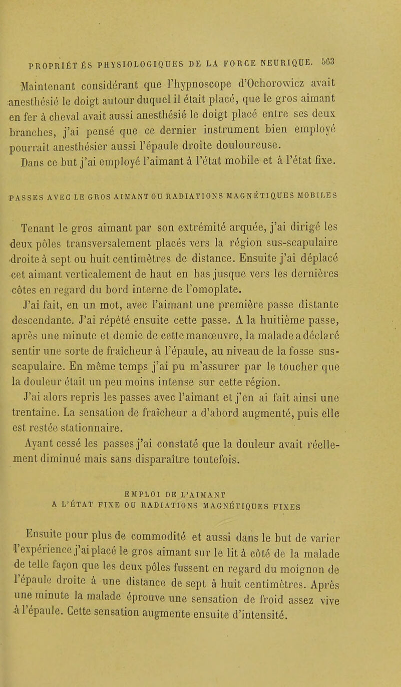 Maintenant considérant que l'hypnoscope d'Ochorowicz avait aneslhésié le doigt autour duquel il était placé, que le gros aimant en fer à cheval avait aussi anesthésié le doigt placé entre ses deux branches, j'ai pensé que ce dernier instrument bien employé pourrait anesthésier aussi l'épaule droite douloureuse. Dans ce but j'ai employé l'aimant à l'état mobile et à l'état fixe. PASSES AVEC LE GROS AIMANT OU RADIATIONS MAGNÉTIQUES MOBILES Tenant le gros aimant par son extrémité arquée, j'ai dirigé les deux pôles transversalement placés vers la région sus-scapulaire droite à sept ou huit centimètres de distance. Ensuite j'ai déplacé cet aimant verticalement de haut en bas jusque vers les dernières côtes en regard du bord interne de l'omoplate. J'ai fait, en un mot, avec l'aimant une première passe distante descendante. J'ai répété ensuite cette passe. A la huitième passe, après une minute et demie de cette manœuvre, la malade a déclaré sentir une sorte de fraîcheur à l'épaule, au niveau de la fosse sus- scapulaire. En même temps j'ai pu m'assurer par le toucher que la douleur était un peu moins intense sur cette région. J'ai alors repris les passes avec l'aimant et j'en ai fait ainsi une trentaine. La sensation de fraîcheur a d'abord augmenté, puis elle est restée stationnaire. Ayant cessé les passes j'ai constaté que la douleur avait réelle- ment diminué mais sans disparaître toutefois. EMPLOI DE L'AIMANT A L'ÉTAT FIXE OU RADIATIONS MAGNÉTIQUES FIXES Ensuite pour plus de commodité et aussi dans le but de varier 'expérience j'ai placé le gros aimant sur le lit à côté de la malade le telle façon que les deux pôles fussent en regard du moignon de 'épaule droite à une distance de sept à huit centimètres. Après .me minute la malade éprouve une sensation de froid assez vive U'épaule. Celte sensation augmente ensuite d'intensité.
