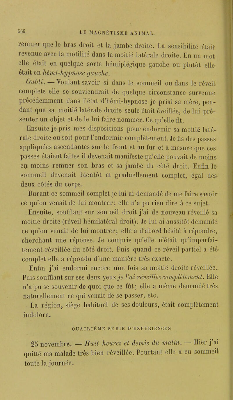 remuer que le bras droit et la jambe droite. La sensibilité était revenue avec la motilité dans la moitié latérale droite. En un mot elle était en quelque sorte hémiplégique gauche ou plutôt elle était en hémi-hypnose gauche. Oubli. — Voulant savoir si dans le sommeil ou dans le réveil complets elle se souviendrait de quelque circonstance survenue précédemment dans l'état d'hémi-hypnose je priai sa mère, pen- dant que sa moitié latérale droite seule était éveillée, de lui pré- senter un objet et de le lui faire nommer. Ce qu'elle fit. Ensuite je pris mes dispositions pour endormir sa moitié laté- rale droite ou soit pour l'endormir complètement. Je fis des passes appliquées ascendantes sur le front et au fur et à mesure que ces passes étaient faites il devenait manifeste qu'elle pouvait de moins- en moins remuer son bras et sa jambe du côté droit. Enfin le sommeil devenait bientôt et graduellement complet, égal des deux côtés du corps. Durant ce sommeil complet je lui ai demandé de me faire savoir ce qu'on venait de lui montrer; elle n'a pu rien dire à ce sujet. Ensuite, soufflant sur son œil droit j'ai de nouveau réveillé sa moitié droite (réveil hémilatéral droit). Je lui ai aussitôt demandé ce qu'on venait de lui montrer; elle a d'abord hésité à répondre,, cherchant une réponse. Je compris qu'elle n'était qu'imparfai- tement réveillée du côté droit. Puis quand ce réveil partiel a été- complet elle a répondu d'une manière très exacte. Enfin j'ai endormi encore une fois sa moitié droite réveillée. Puis soufflant sur ses deux yeux je Vai réveillée complètement. Elle n'a pu se souvenir de quoi que ce fût; elle a même demandé très naturellement ce qui venait de se passer, etc. La région, siège habituel de ses douleurs, était complètement indolore. QUATRIÈME SÉRIE D'EXPÉRIENCES 25 novembre. — Huit heures et demie du matin. — Hier j'ai quitté ma malade très bien réveillée. Pourtant elle a eu sommciL toute la journée.