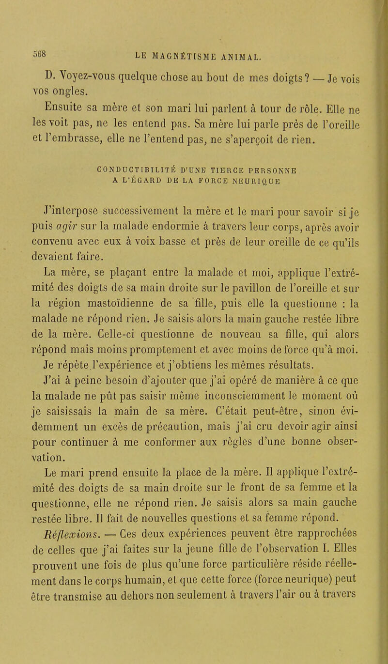 D. Voyez-vous quelque chose au bout de mes doigts? — Je vois vos ongles. Ensuite sa mère et son mari lui parlent à tour de rôle. Elle ne les voit pas, ne les entend pas. Sa mère lui parle près de l'oreille et l'embrasse, elle ne l'entend pas, ne s'aperçoit de rien. CONDUCTIBILITÉ D'UNE TIERCE PERSONNE A L'ÉGARD DE LA FORCE NEURIQUE J'interpose successivement la mère et le mari pour savoir si je puis agir sur la malade endormie à travers leur corps, après avoir convenu avec eux à voix basse et près de leur oreille de ce qu'ils devaient faire. La mère, se plaçant entre la malade et moi, applique l'extré- mité des doigts de sa main droite sur le pavillon de l'oreille et sur la région mastoïdienne de sa fille, puis elle la questionne : la malade ne répond rien. Je saisis alors la main gauche restée libre de la mère. Celle-ci questionne de nouveau sa fille, qui alors répond mais moins promptement et avec moins de force qu'à moi. Je répète l'expérience et j'obtiens les mêmes résultats. J'ai à peine besoin d'ajouter que j'ai opéré de manière à ce que la malade ne pût pas saisir même inconsciemment le moment où je saisissais la main de sa mère. C'était peut-être, sinon évi- demment un excès de précaution, mais j'ai cru devoir agir ainsi pour continuer à me conformer aux règles d'une bonne obser- vation. Le mari prend ensuite la place de la mère. Il applique l'extré- mité des doigts de sa main droite sur le front de sa femme et la questionne, elle ne répond rien. Je saisis alors sa main gauche restée libre. Il fait de nouvelles questions et sa femme répond. Réflexions. — Ces deux expériences peuvent être rapprochées de celles que j'ai faites sur la jeune fille de l'observation I. Elles prouvent une fois de plus qu'une force particulière réside réelle- ment dans le corps humain, et que cette force (force neurique) peut être transmise au dehors non seulement à travers l'air ou à travers