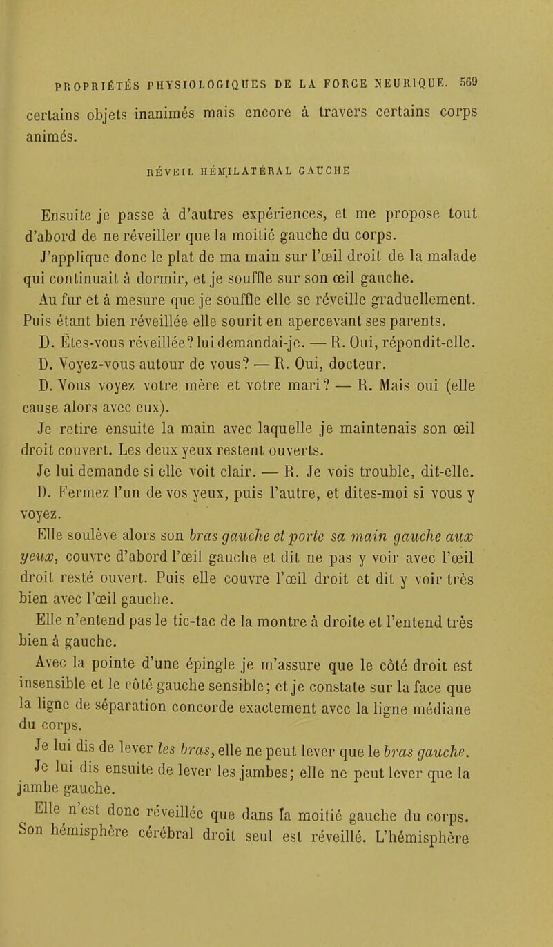 PROPRIÉTÉS PHYSIOLOGIQUES DE certains objets inanimés mais encore animés. LA FORCE à travers NEUR1QUE. 569 certains corps RÉVEIL HÉM.IL ATÉRAL GAUCHE Ensuite je passe à d'autres expériences, et me propose tout d'abord de ne réveiller que la moiLié gauche du corps. J'applique donc le plat de ma main sur l'œil droit de la malade qui continuait à dormir, et je souffle sur son œil gauche. Au fur et à mesure que je souffle elle se réveille graduellement. Puis étant bien réveillée elle sourit en apercevant ses parents. D. ÊLes-vous réveillée? luidemandai-je. — R. Oui, répondit-elle. D. Yoyez-vous autour de vous? — R. Oui, docteur. D. Tous voyez votre mère et votre mari? — R. Mais oui (elle cause alors avec eux). Je retire ensuite la main avec laquelle je maintenais son œil droit couvert. Les deux yeux restent ouverts. Je lui demande si elle voit clair. — R. Je vois trouble, dit-elle. D. Fermez l'un de vos yeux, puis l'autre, et dites-moi si vous y voyez. Elle soulève alors son bras gauche et porte sa main gauche aux yeux, couvre d'abord l'œil gauche et dit ne pas y voir avec l'œil droit resté ouvert. Puis elle couvre l'œil droit et dit y voir très bien avec l'œil gauche. Elle n'entend pas le tic-tac de la montre à droite et l'entend très bien à gauche. Avec la pointe d'une épingle je m'assure que le côté droit est insensible et le côté gauche sensible; et je constate sur la face que la ligne de séparation concorde exactement avec la ligne médiane du corps. Je lui dis de lever les bras, elle ne peut lever que le bras gauche. Je lui dis ensuite de lever les jambes; elle ne peut lever que la jambe gauche. Elle n'est donc réveillée que dans la moitié gauche du corps. Son hémisphère cérébral droit seul est réveillé. L'hémisphère