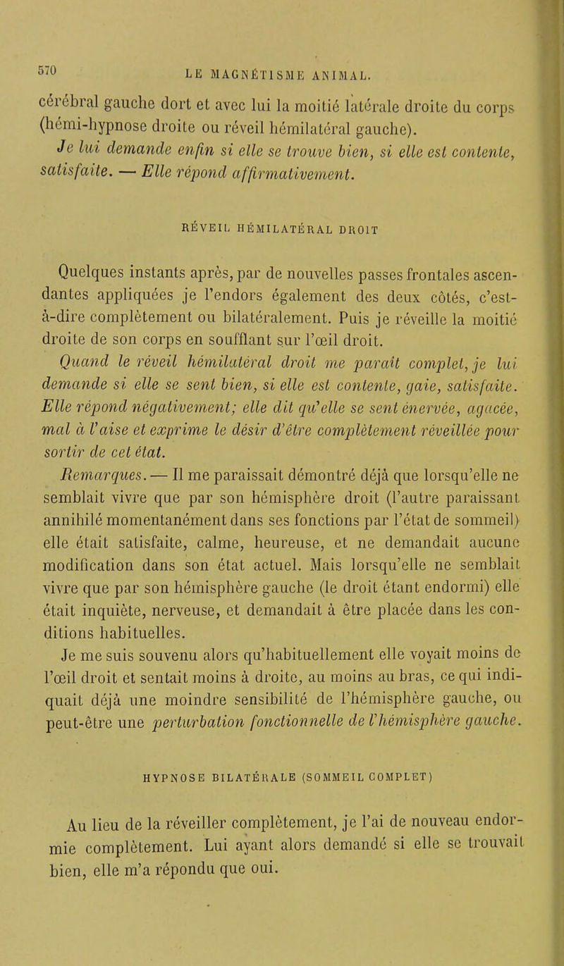 cérébral gauche dort et avec lui la moitié latérale droite du corps (hémi-hypnose droite ou réveil hémilatéral gauche). Je lui demande enfin si elle se trouve bien, si elle est contente, satisfaite. — Elle répond affirmativement. RÉVEIL IIÉMILATÉRAL DROIT Quelques instants après, par de nouvelles passes frontales ascen- dantes appliquées je l'endors également des deux côtés, c'est- à-dire complètement ou bilatéralement. Puis je réveille la moitié droite de son corps en soufflant sur l'œil droit. Quand le réveil hémilatéral droit me paraît complétée lui demande si elle se sent bien, si elle est contente, gaie, satisfaite. Elle répond négativement; elle dit qu'elle se sent énervée, agacée, mal ci l'aise et exprime le désir d'être complètement réveillée pour sortir de cet état. Remarques. — Il me paraissait démontré déjà que lorsqu'elle ne semblait vivre que par son hémisphère droit (l'autre paraissant annihilé momentanément dans ses fonctions par l'état de sommeil) elle était satisfaite, calme, heureuse, et ne demandait aucune modification dans son état actuel. Mais lorsqu'elle ne semblait vivre que par son hémisphère gauche (le droit étant endormi) elle était inquiète, nerveuse, et demandait à être placée dans les con- ditions habituelles. Je me suis souvenu alors qu'habituellement elle voyait moins de l'œil droit et sentait moins à droite, au moins au bras, ce qui indi- quait déjà une moindre sensibilité de l'hémisphère gauche, ou peut-être une perturbation fonctionnelle de Vhémisphère gauche. HYPNOSE BILATÉRALE (SOMMEIL COMPLET) Au lieu de la réveiller complètement, je l'ai de nouveau endor- mie complètement. Lui ayant alors demandé si elle se trouvait bien, elle m'a répondu que oui.
