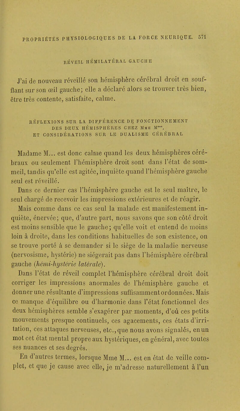 RÉVEIL HÉMILATÉRAL GAUCHE J'ai de nouveau réveillé son hémisphère cérébral droit en souf- flant sur son œil gauche; elle a déclaré alors se trouver très bien, être très contente, satisfaite, calme. RÉFLEXIONS SUR LA DIFFÉRENCE DE FONCTIONNEMENT DES DEUX HÉMISPHÈRES CHEZ Mme M**, ET CONSIDÉRATIONS SUR LE DUALISME CÉRÉBRAL Madame M... est donc calme quand les deux hémisphères céré- braux ou seulement l'hémisphère droit sont dans l'état de som- meil, tandis qu'elle est agitée, inquiète quand l'hémisphère gauche seul est réveillé. Dans ce dernier cas l'hémisphère gauche est le seul maître, le seul chargé de recevoir les impressions extérieures et de réagir. Mais comme dans ce cas seul la malade est manifestement in- quiète, énervée; que, d'autre part, nous savons que son côté droit est moins sensible que le gauche; qu'elle voit et entend de moins loin à droite, dans les conditions habituelles de son existence, on se trouve porté à se demander si le siège de la maladie nerveuse (nervosisme, hystérie) ne siégerait pas dans l'hémisphère cérébral gauche (hémi-hystérie latérale). Dans l'état de réveil complet l'hémisphère cérébral droit doit corriger les impressions anormales de l'hémisphère gauche et donner une résultante d'impressions suffisamment ordonnées. Mais ce manque d'équilibre ou d'harmonie dans l'état fonctionnel des deux hémisphères semble s'exagérer par moments, d'où ces petits mouvements presque continuels, ces agacements, ces états d'irri- tation, ces attaques nerveuses, etc., que nous avons signalés, en un mot cet état mental propre aux hyslériques, en général, avec toutes ses nuances et ses degrés. En d'autres termes, lorsque Mme M... est en état de veille com- plet, et que je cause avec elle, je m'adresse naturellement à l'un