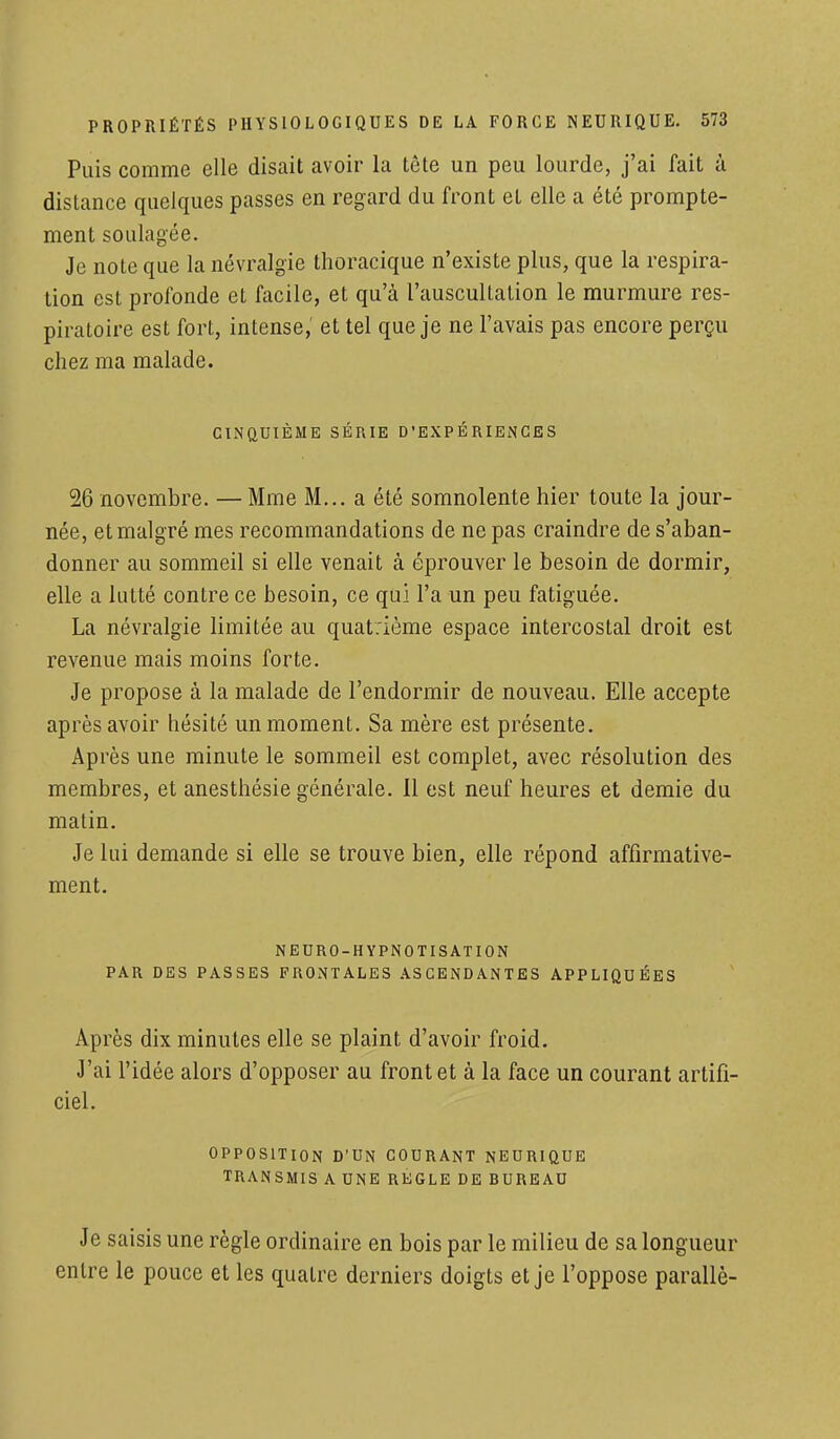 Puis comme elle disait avoir la tête un peu lourde, j'ai fait à distance quelques passes en regard du front et elle a été prompte- ment soulagée. Je note que la névralgie thoracique n'existe plus, que la respira- tion est profonde et facile, et qu'à l'auscultation le murmure res- piratoire est fort, intense, et tel que je ne l'avais pas encore perçu chez ma malade. CINQUIÈME SÉRIE D'EXPÉRIENCES 26 novembre. — Mme M... a été somnolente hier toute la jour- née, et malgré mes recommandations de ne pas craindre de s'aban- donner au sommeil si elle venait à éprouver le besoin de dormir, elle a lutté contre ce besoin, ce qui l'a un peu fatiguée. La névralgie limitée au quatrième espace intercostal droit est revenue mais moins forte. Je propose à la malade de l'endormir de nouveau. Elle accepte après avoir hésité un moment. Sa mère est présente. Après une minute le sommeil est complet, avec résolution des membres, et anesthésie générale. 11 est neuf heures et demie du matin. Je lui demande si elle se trouve bien, elle répond affirmative- ment. NEDRO-HYPNOTISAT ION PAR DES PASSES FRONTALES ASCENDANTES APPLIQUÉES Après dix minutes elle se plaint d'avoir froid. J'ai l'idée alors d'opposer au front et à la face un courant artifi- ciel. OPPOSITION D'UN COURANT NEURIQUE TRANSMIS A UNE REGLE DE BUREAU Je saisis une règle ordinaire en bois par le milieu de sa longueur entre le pouce et les quatre derniers doigts et je l'oppose parallè-