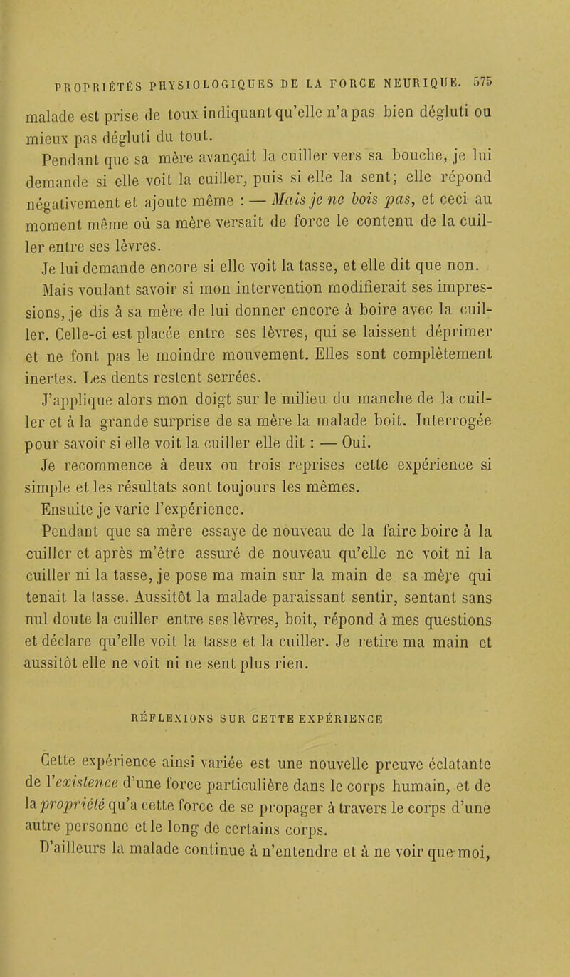 malade est prise de toux indiquant qu'elle n'a pas bien dégluti ou mieux pas dégluti du tout. Pendant que sa mère avançait la cuiller vers sa bouche, je lui demande si elle voit la cuiller, puis si elle la sent; elle répond négativement et ajoute même : — Mais je ne bois pas, et ceci au moment même où sa mère versait de force le contenu de la cuil- ler entre ses lèvres. Je lui demande encore si elle voit la tasse, et elle dit que non. Mais voulant savoir si mon intervention modifierait ses impres- sions, je dis à sa mère de lui donner encore à boire avec la cuil- ler. Celle-ci est placée entre ses lèvres, qui se laissent déprimer et ne font pas le moindre mouvement. Elles sont complètement inertes. Les dents restent serrées. J'applique alors mon doigt sur le milieu du manche de la cuil- ler et à la grande surprise de sa mère la malade boit. Interrogée pour savoir si elle voit la cuiller elle dit : — Oui. Je recommence à deux ou trois reprises cette expérience si simple et les résultats sont toujours les mêmes. Ensuite je varie l'expérience. Pendant que sa mère essaye de nouveau de la faire boire à la cuiller et après m'être assuré de nouveau qu'elle ne voit ni la cuiller ni la tasse, je pose ma main sur la main de sa mère qui tenait la tasse. Aussitôt la malade paraissant sentir, sentant sans nul doute la cuiller entre ses lèvres, boit, répond à mes questions et déclare qu'elle voit la tasse et la cuiller. Je retire ma main et aussitôt elle ne voit ni ne sent plus rien. RÉFLEXIONS SDR CETTE EXPÉRIENCE Cette expérience ainsi variée est une nouvelle preuve éclatante de Xexistence d'une force particulière dans le corps humain, et de h propriété qu'a cette force de se propager à travers le corps d'une autre personne et le long de certains corps. D'ailleurs la malade continue à n'entendre et à ne voir que moi,