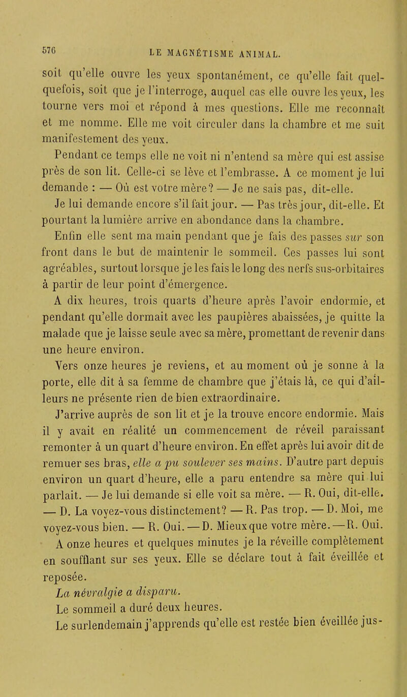 soit qu'elle ouvre les yeux spontanément, ce qu'elle fait quel- quefois, soit que je l'interroge, auquel cas elle ouvre les yeux, les tourne vers moi et répond à mes questions. Elle me reconnaît et me nomme. Elle me voit circuler dans la chambre et me suit manifestement des yeux. Pendant ce temps elle ne voit ni n'entend sa mère qui est assise près de son lit. Celle-ci se lève et l'embrasse. A ce moment je lui demande : — Où est votre mère? — Je ne sais pas, dit-elle. Je lui demande encore s'il fait jour. — Pas très jour, dit-elle. Et pourtant la lumière arrive en abondance dans la chambre. Enfin elle sent ma main pendant que je fais des passes sur son front dans le but de maintenir le sommeil. Ces passes lui sont agréables, surtout lorsque je les fais le long des nerfs sus-orbitaires à partir de leur point d'émergence. A dix heures, trois quarts d'heure après l'avoir endormie, et pendant qu'elle dormait avec les paupières abaissées, je quitte la malade que je laisse seule avec sa mère, promettant de revenir dans une heure environ. Vers onze heures je reviens, et au moment où je sonne à la porte, elle dit à sa femme de chambre que j'étais là, ce qui d'ail- leurs ne présente rien de bien extraordinaire. J'arrive auprès de son lit et je la trouve encore endormie. Mais il y avait en réalité un commencement de réveil paraissant remonter à un quart d'heure environ. En effet après lui avoir dit de remuer ses bras, elle a pu soulever ses mains. D'autre part depuis environ un quart d'heure, elle a paru entendre sa mère qui lui parlait. — Je lui demande si elle voit sa mère. — R. Oui, dit-elle. — D. La voyez-vous distinctement? — R. Pas trop. — D. Moi, me voyez-vous bien. — R. Oui.—D. Mieux que votre mère.—R. Oui. A onze heures et quelques minutes je la réveille complètement en soufflant sur ses yeux. Elle se déclare tout à fait éveillée et reposée. La névralgie a disparu. Le sommeil a duré deux heures. Le surlendemain j'apprends qu'elle est restée bien éveillée jus-