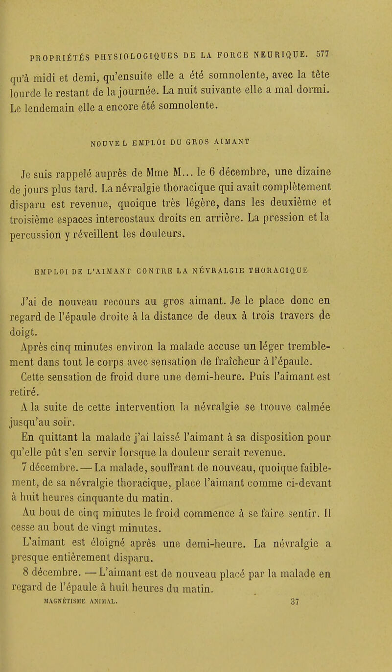 qu'à midi et demi, qu'ensuite elle a été somnolente, avec la tête lourde le restant de la journée. La nuit suivante elle a mal dormi. Le lendemain elle a encore été somnolente. NOUVEL EMPLOI DU GROS AIMANT Je suis rappelé auprès de Mme M... le 6 décembre, une dizaine de jours plus tard. La névralgie thoracique qui avait complètement disparu est revenue, quoique très légère, dans les deuxième et troisième espaces intercostaux droits en arrière. La pression et la percussion y réveillent les douleurs. EMPLOI DE L'AIMANT CONTRE LA NÉVRALGIE THORACIQUE J'ai de nouveau recours au gros aimant. Je le place donc en regard de l'épaule droite à la distance de deux à trois travers de doigt. Après cinq minutes environ la malade accuse un léger tremble- ment dans tout le corps avec sensation de fraîcheur à l'épaule. Cette sensation de froid dure une demi-heure. Puis l'aimant est retiré. A la suite de cette intervention la névralgie se trouve calmée jusqu'au soir. En quittant la malade j'ai laissé l'aimant à sa disposition pour qu'elle pût s'en servir lorsque la douleur serait revenue. 7 décembre. — La malade, souffrant de nouveau, quoique faible- ment, de sa névralgie thoracique, place l'aimant comme ci-devant à huit heures cinquante du matin. Au bout de cinq minutes le froid commence à se faire sentir. Il cesse au bout de vingt minutes. L'aimant est éloigné après une demi-heure. La névralgie a presque entièrement disparu. 8 décembre. —L'aimant est de nouveau placé par la malade en regard de l'épaule à huit heures du matin. MAGNÉTISME ANIMAL. 37