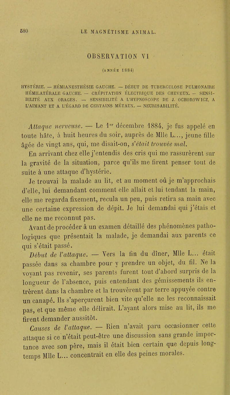 OBSERVATION VI (année 1884) HYSTÉRIE. — HÉMIANESTHÉSIE GAUCHE. — DÉBUT DE TUBERCULOSE PULMONAIRE HÉMILATÉRALE GAUCHE. — CRÉPITATION ÉLECTRIQUE DES CHEVEUX. - SENSI- BILITÉ AUX ORAGES. — SENSIBILITÉ A L'HYPNOSCOPE DE J. OCHOROWICZ, A L'AIMANT ET A L'ÉGARD DE CERTAINS MÉTAUX. — NEURISABILITÉ. Attaque nerveuse. — Le 1er décembre 4884, je fus appelé en toute hâte, à huit heures du soir, auprès de Mlle L..., jeune fille âgée de vingt ans, qui, me disait-on, s'était trouvée mal. En arrivant chez elle j'entendis des cris qui me rassurèrent sur la gravité de la situation, parce qu'ils me firent penser tout de suite à une attaque d'hystérie. Je trouvai la malade au lit, et au moment où je m'approchais d'elle, lui demandant comment elle allait et lui tendant la main, elle me regarda fixement, recula un peu, puis retira sa main avec une certaine expression de dépit. Je lui demandai qui j'étais et elle ne me reconnut pas. Avant de procéder à un examen détaillé des phénomènes patho- logiques que présentait la malade, je demandai aux parents ce qui s'était passé. Début de Vattaque. — Vers la fin du dîner, Mlle L... était passée dans sa chambre pour y prendre un objet, du fil. Ne la voyant pas revenir, ses parents furent tout d'abord surpris de la longueur de l'absence, puis entendant des gémissements ils en- trèrent dans la chambre et la trouvèrent par terre appuyée contre un canapé. Ils s'aperçurent bien vite qu'elle ne les reconnaissait pas, et que même elle délirait. L'ayant alors mise au lit, ils me firent demander aussitôt. Causes de Vattaque. — Rien n'avait paru occasionner cette attaque si ce n'était peut-être une discussion sans grande impor- tance avec son père, mais il était bien certain que depuis long- temps Mlle L... concentrait en elle des peines morales.