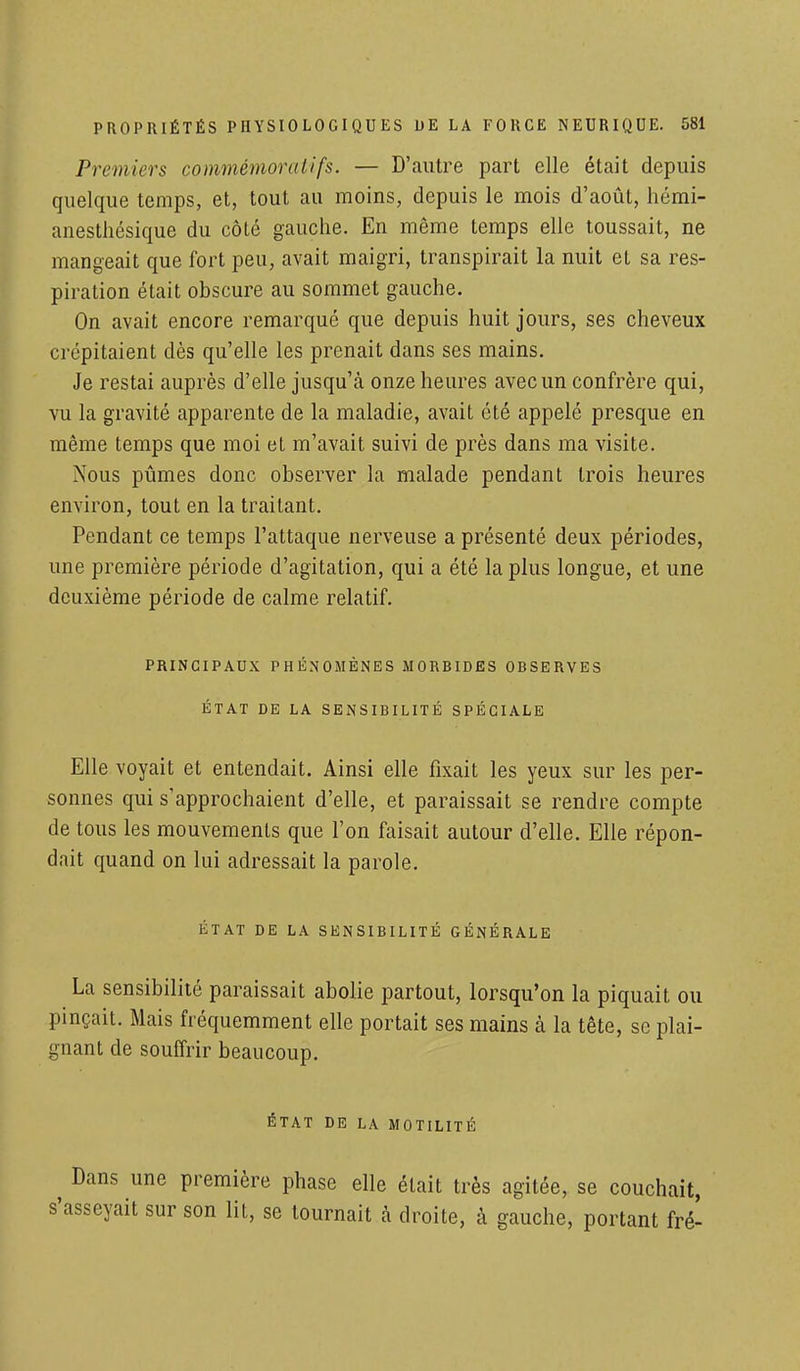 Premiers commémoraitfs. — D'autre part elle était depuis quelque temps, et, tout au moins, depuis le mois d'août, hémi- anesthésique du côté gauche. En même temps elle toussait, ne mangeait que fort peu, avait maigri, transpirait la nuit et sa res- piration était obscure au sommet gauche. On avait encore remarqué que depuis huit jours, ses cheveux crépitaient dès qu'elle les prenait dans ses mains. Je restai auprès d'elle jusqu'à onze heures avec un confrère qui, vu la gravité apparente de la maladie, avait été appelé presque en même temps que moi et m'avait suivi de près dans ma visite. Nous pûmes donc observer la malade pendant trois heures environ, tout en la traitant. Pendant ce temps l'attaque nerveuse a présenté deux périodes, une première période d'agitation, qui a été la plus longue, et une deuxième période de calme relatif. PRINCIPAUX PHÉNOMÈNES MORBIDES OBSERVES ÉTAT DE LA SENSIBILITÉ SPÉCIALE Elle voyait et entendait. Ainsi elle fixait les yeux sur les per- sonnes qui s'approchaient d'elle, et paraissait se rendre compte de tous les mouvements que l'on faisait autour d'elle. Elle répon- dait quand on lui adressait la parole. ÉTAT DE LA SENSIBILITÉ GÉNÉRALE La sensibilité paraissait abolie partout, lorsqu'on la piquait ou pinçait. Mais fréquemment elle portait ses mains à la tête, se plai- gnant de souffrir beaucoup. ÉTAT DE LA MOTILITÉ Dans une première phase elle était très agitée, se couchait, s'asseyait sur son lit, se tournait à droite, à gauche, portant fré-