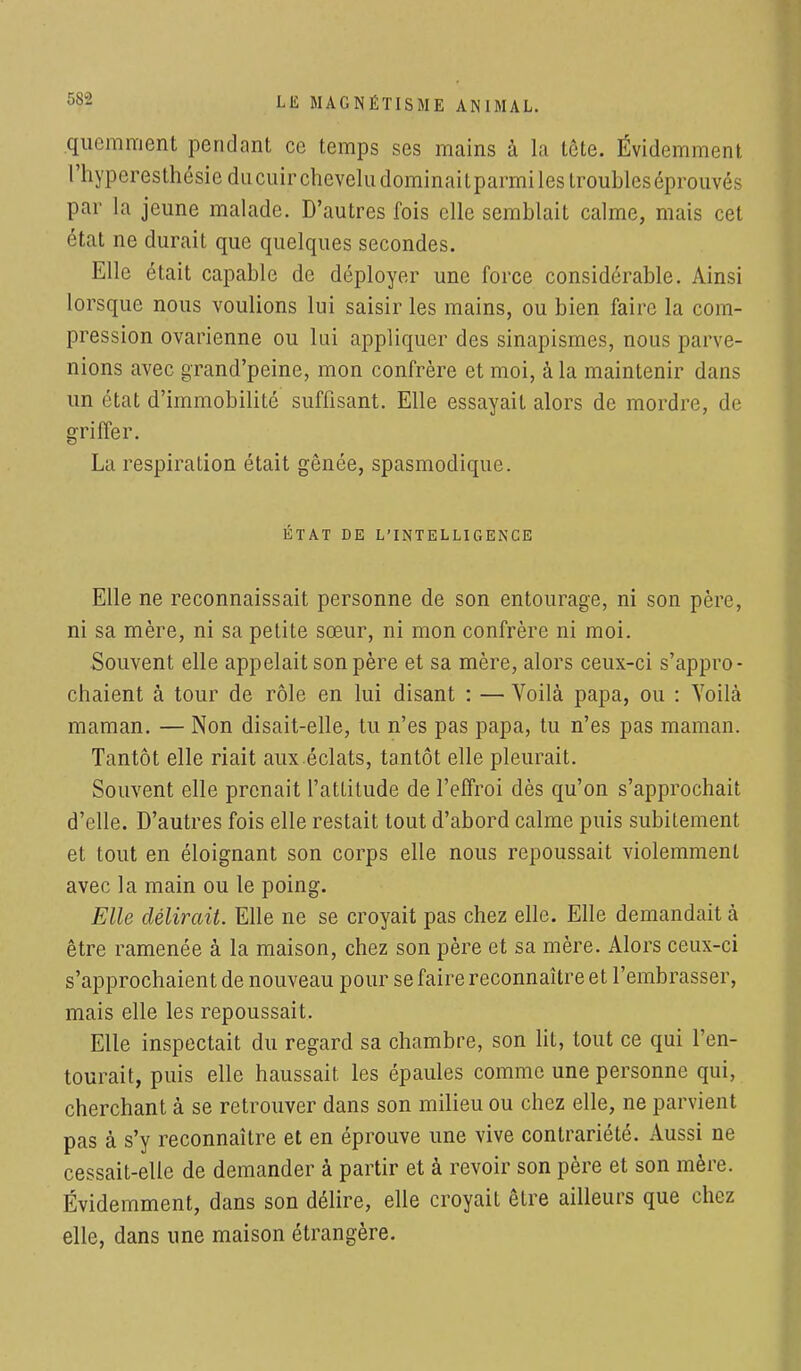 quemment pendant ce temps ses mains à la tête. Évidemment l'hyperesthésieducuircheveludominaitparmilestroubleséprouvés par La jeune malade. D'autres fois elle semblait calme, mais cet état ne durait que quelques secondes. Elle était capable de déployer une force considérable. Ainsi lorsque nous voulions lui saisir les mains, ou bien faire la com- pression ovarienne ou lui appliquer des sinapismes, nous parve- nions avec grand'peine, mon confrère et moi, à la maintenir dans un état d'immobilité suffisant. Elle essayait alors de mordre, de griffer. La respiration était gênée, spasmodique. ÉTAT DE L'INTELLIGENCE Elle ne reconnaissait personne de son entourage, ni son père, ni sa mère, ni sa petite sœur, ni mon confrère ni moi. Souvent elle appelait son père et sa mère, alors ceux-ci s'appro- chaient à tour de rôle en lui disant : — Voilà papa, ou : Voilà maman. — Non disait-elle, tu n'es pas papa, tu n'es pas maman. Tantôt elle riait aux éclats, tantôt elle pleurait. Souvent elle prenait l'attitude de l'effroi dès qu'on s'approchait d'elle. D'autres fois elle restait tout d'abord calme puis subitement et tout en éloignant son corps elle nous repoussait violemment avec la main ou le poing. Elle délirait. Elle ne se croyait pas chez elle. Elle demandait à être ramenée à la maison, chez son père et sa mère. Alors ceux-ci s'approchaient de nouveau pour se faire reconnaître et l'embrasser, mais elle les repoussait. Elle inspectait du regard sa chambre, son lit, tout ce qui l'en- tourait, puis elle haussait les épaules comme une personne qui, cherchant à se retrouver dans son milieu ou chez elle, ne parvient pas à s'y reconnaître et en éprouve une vive contrariété. Aussi ne cessait-elle de demander à partir et à revoir son père et son mère. Évidemment, dans son délire, elle croyait être ailleurs que chez elle, dans une maison étrangère.