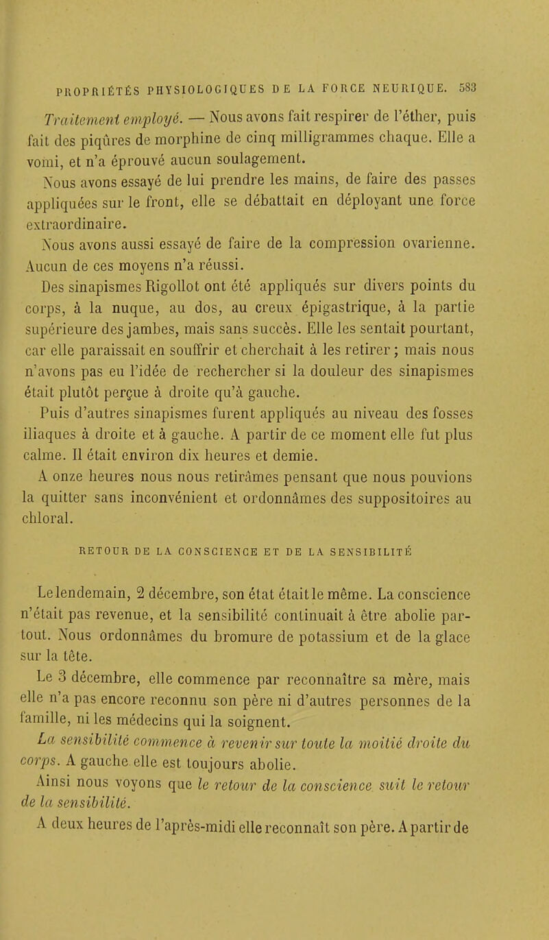 Traitement employé. — Nous avons fait respirer de l'éther, puis fait des piqûres de morphine de cinq milligrammes chaque. Elle a vomi, et n'a éprouvé aucun soulagement. Nous avons essayé de lui prendre les mains, de faire des passes appliquées sur le front, elle se débattait en déployant une force extraordinaire. Nous avons aussi essayé de faire de la compression ovarienne. Aucun de ces moyens n'a réussi. Des sinapismes Rigollot ont été appliqués sur divers points du corps, à la nuque, au dos, au creux épigastrique, à la partie supérieure des jambes, mais sans succès. Elle les sentait pourtant, car elle paraissait en souffrir et cherchait à les retirer ; mais nous n'avons pas eu l'idée de rechercher si la douleur des sinapismes était plutôt perçue à droite qu'à gauche. Puis d'autres sinapismes furent appliqués au niveau des fosses iliaques à droite et à gauche. A partir de ce moment elle fut plus calme. Il était environ dix heures et demie. A onze heures nous nous retirâmes pensant que nous pouvions la quitter sans inconvénient et ordonnâmes des suppositoires au chloral. RETOUR DE LA CONSCIENCE ET DE LA SENSIBILITÉ Le lendemain, 2 décembre, son état était le même. La conscience n'était pas revenue, et la sensibilité continuait à être abolie par- tout. Nous ordonnâmes du bromure de potassium et de la glace sur la tête. Le 3 décembre, elle commence par reconnaître sa mère, mais elle n'a pas encore reconnu son père ni d'autres personnes de la famille, ni les médecins qui la soignent. La sensibilité commence à revenir sur toute la moitié droite du corps. A gauche elle est toujours abolie. Ainsi nous voyons que le retour de la conscience suit le retour de la sensibilité. A deux heures de l'après-midi elle reconnaît son père. A partir de
