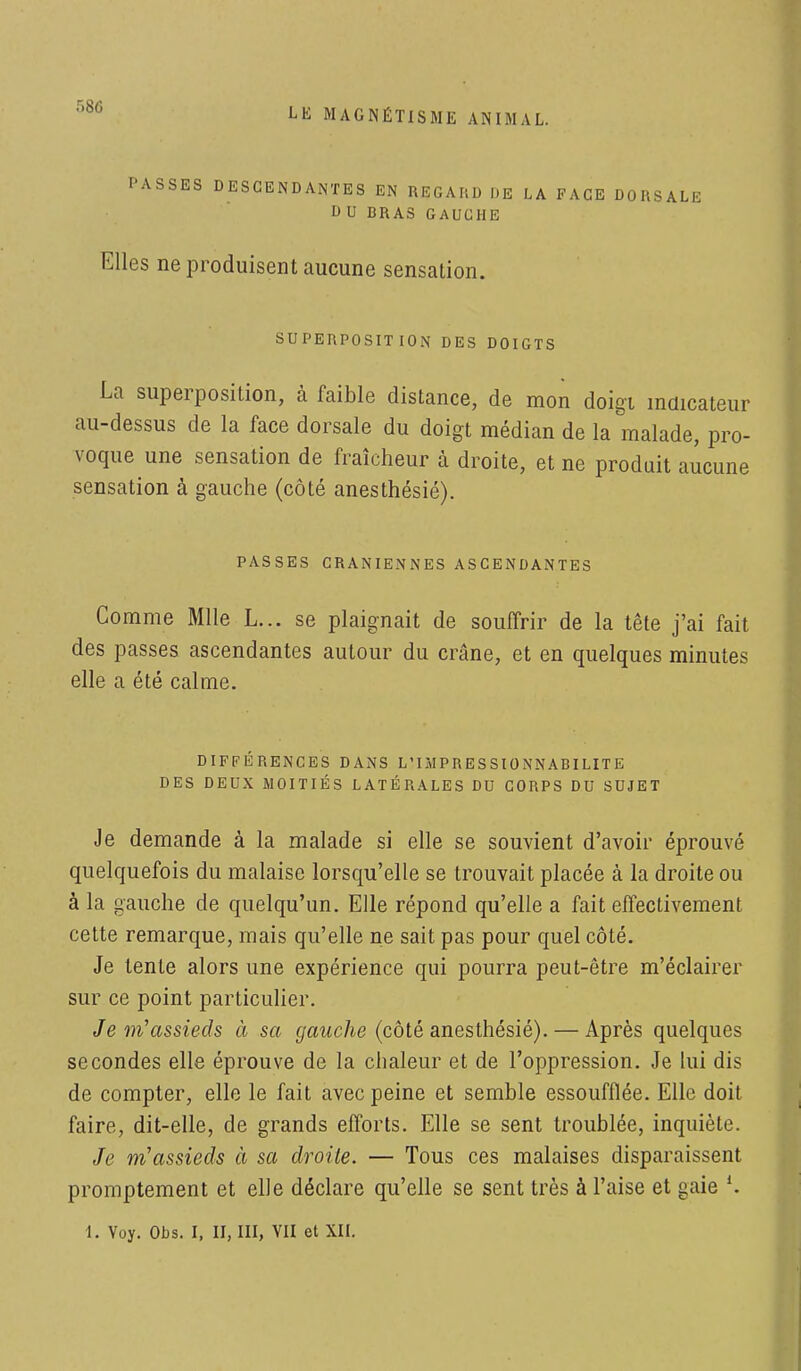 PASSES DESCENDANTES EN REGARD ME LA FACE DORSALE DU BRAS GAUCHE Elles ne produisent aucune sensation. SUPERPOSITION DES DOIGTS La superposition, à faible distance, de mon doigt indicateur au-dessus de la face dorsale du doigt médian de la malade, pro- voque une sensation de fraîcheur à droite, et ne produit aucune sensation à gauche (côté anesthésié). PASSES CRANIENNES ASCENDANTES Comme Mlle L... se plaignait de souffrir de la tête j'ai fait des passes ascendantes autour du crâne, et en quelques minutes elle a été calme. DIFFÉRENCES DANS L'IMPR E S SI 0 NN ABI LIT E DES DEUX MOITIÉS LATÉRALES DU CORPS DU SUJET Je demande à la malade si elle se souvient d'avoir éprouvé quelquefois du malaise lorsqu'elle se trouvait placée à la droite ou à la gauche de quelqu'un. Elle répond qu'elle a fait effectivement cette remarque, mais qu'elle ne sait pas pour quel côté. Je tente alors une expérience qui pourra peut-être m'éclairer sur ce point particulier. Je m'assieds à sa gauche (côté anesthésié). — Après quelques secondes elle éprouve de la chaleur et de l'oppression. Je lui dis de compter, elle le fait avec peine et semble essoufflée. Elle doit faire, dit-elle, de grands efforts. Elle se sent troublée, inquiète. Je m'assieds à sa droite. — Tous ces malaises disparaissent promptement et elle déclare qu'elle se sent très à l'aise et gaie 1. Voy. Obs. I, II, III, VII et XII.